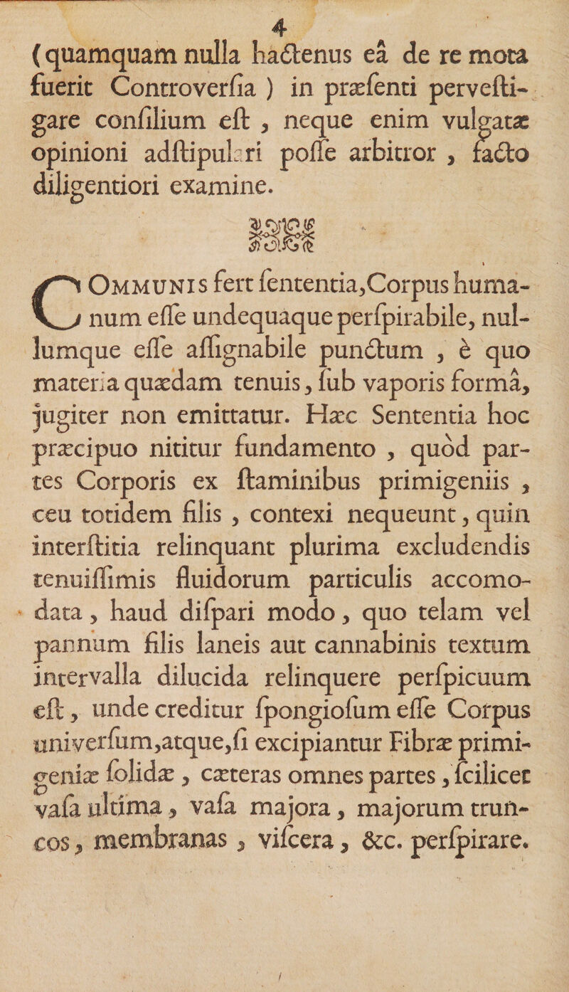 (quamquam nulla hadtenus ea de re mora fuerit Controverfia ) in pnefenti pervefti- gare confilium eft , neque enim vulgatae opinioni adftipukri pofle arbitror , fadto diligentiori examine. 1« COmmuni s fert fententia,Corpus huma¬ num efle undequaque perfpirabile, nul¬ lumque efle alfignabile pundtum , b quo materi a quaedam tenuis, iub vaporis forma, jugiter non emittatur. Haec Sententia hoc praecipuo nititur fundamento , quod par¬ tes Corporis ex flaminibus primigeniis , ceu totidem filis, contexi nequeunt, quin interftitia relinquant plurima excludendis tenuiflimis fluidorum particulis accomo- data, haud difpari modo, quo telam vel pannum filis laneis aut cannabinis textum intervalla dilucida relinquere perfpicuum eft, unde creditur fpongiofum efle Corpus univerfum,atque,fi excipiantur Fibra; primi¬ genia; folida; , ceteras omnes partes, fcilicet vafa ultima, vafa majora, majorum trun¬ cos , membranas, vifcera, &amp;c. perfpirare.