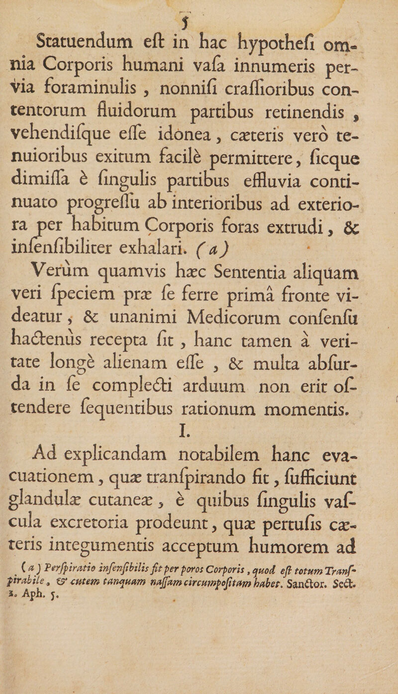 Statuendum eft in hac hypothefl om¬ nia Corporis humani vafa innumeris per¬ via foraminalis , nonniA craflioribus con¬ tentorum fluidorum partibus retinendis , vehendifque efle idonea, exteris vero te¬ nuioribus exitum facile permittere, ficque dimifla h Angulis partibus effluvia conti¬ nuato progreflu ab interioribus ad exterio¬ ra per habitum Corporis foras extrudi, &amp; inlenflbiliter exhalari, (a) Verum quamvis haec Sententia aliquam veri fpeciem prae fe ferre prima fronte vi¬ deatur ,• 8c unanimi Medicorum confenfu hadflenus recepta At, hanc tamen a veri¬ tate longe alienam efle , &amp; multa abfur- da in le complefti arduum non erit ob¬ tendere lequentibus rationum momentis. I. Ad explicandam notabilem hanc eva¬ cuationem , quas tranfpirando At, fljfficiunt glandulae cutaneae, e quibus Angulis vaf- cula excretoria prodeunt, quae pertuAs ex¬ teris integumentis acceptum humorem ad . ( *) Perfpimtio infenfibilis fit per poros Corporis, quod eft totum Tranft ftrabile&amp; cutem tanquam nnjfam circuwPofitdm habet. Sanior. Sed. 3o Aph. j.