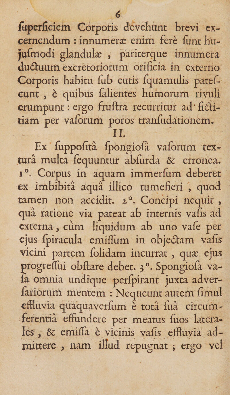 fuperficiem Corporis devehunt brevi ex¬ cernendum : innumerae enim fere funt hu- jufmodi glandulae , pariterque innumera du&amp;uum excretoriorum orificia in externo Corporis habitu fub cutis Iquamulis patef- eunt , e quibus falientes humorum rivuli erumpunt: ergo fruftra recurritur ad' fidi- tiam per valbrum poros tranludationem. II. Ex fuppofita Ipongiofa valorum tex¬ tura multa fequuntur ablurda &amp; erronea. i°. Corpus in aquam immerlum deberet ex imbibita aqua illico tumefieri , quod tamen non accidit. i°. Concipi nequit , qua ratione via pateat ab internis vafis ad externa, cum liquidum ab uno vafe per ejus fpiracula emiflum in objedam vafis vicini partem lolidam incurrat, qua: ejus progreflui obftare debet. 30. Spongiola va- &amp; omnia undique perlpirant juxta adver- fariorum mentem : Nequeunt autem fimul effluvia quaquaverlum t; tota lua circum¬ ferentia effundere per meatus luos latera¬ les , &amp; emifla e vicinis vafis effluvia ad¬ mittere , nam illud repugnat ; ergo vel