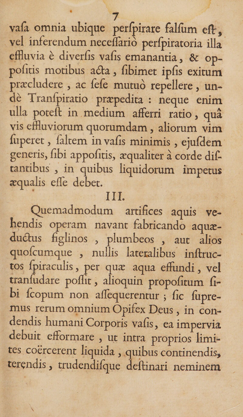 / vafii omnia ubique perfpirare falfum eft, vel inferendum neceffario perlpiratoria illa effluvia e diverfis vafis emanantia, &amp; op- politis motibus adta, fibimet ipfis exitum praecludere , ac lele mutuo repellere, un¬ de Tranfpiratio prapedita : neque enim ulla poteft in medium afferri ratio, qua vis effluviorum quorumdam, aliorum vim liiperet, faltem in vafis minimis, ejulHem generis, fibi appofitis, aequaliter a corde dic¬ tantibus , in quibus liquidorum impetus aqualis effe debet. III. Quemadmodum artifices aquis ve¬ hendis operam navant fabricando aque¬ ductus figlinos , plumbeos , aut alios quolcumque , nullis lateralibus inftruc- tos Ipiraculis, per qua: aqua effundi, vel tranfudare poflit, alioquin propofitum fi¬ bi Icopum non affequerentur ; fic lupre- mus rerum omnium Opifex Deus, in con¬ dendis humani Corporis vafis, ea impervia debuit efformare , ut intra proprios limi¬ tes coercerent liquida , quibus continendis, terendis, trudendilque deftinari neminem