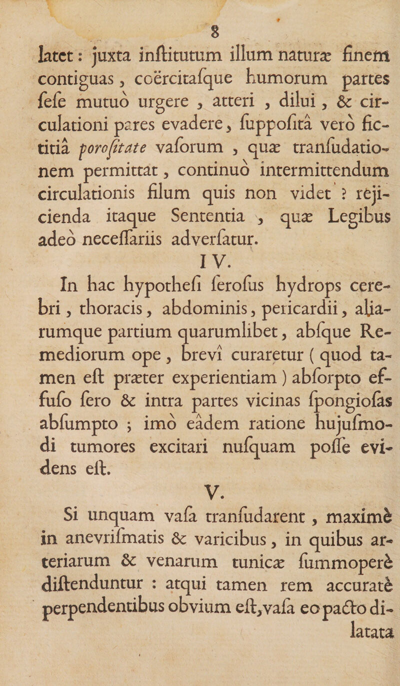 latet: juxta inftitutum illum natura: finem contiguas, coercitafque humorum partes fele mutuo urgere , atteri , dilui, &amp; cir¬ culationi pares evadere, fuppofita vero fic- titia porofitate vaforum , qua: tranfudatio- nem permittat, continuo intermittendum circulationis filum quis non videt ? reji¬ cienda itaque Sententia , quae Legibus adeo neceflariis adverfatur. IV. In hac hypothefi ferolus hydrops cere¬ bri , thoracis, abdominis, pericardii, afia- rumque partium quarumlibet, abfque Re¬ mediorum ope, brevi curaretur ( quod ta¬ men eft pra:ter experientiam) abforpto ef- fufo Iero &amp; intra partes vicinas Ipongiolas abfumpto ; imo eadem ratione hujufmo- di tumores excitari nulquam polle evi¬ dens elt. V. Si unquam vala tranfudarent, maximb in anevrifmatis &amp; varicibus, in quibus ar¬ teriarum St venarum tunica: fummoperb diftenduntur : atqui tamen rem accurate perpendentibus obvium eft,vala eopadto di¬ latata