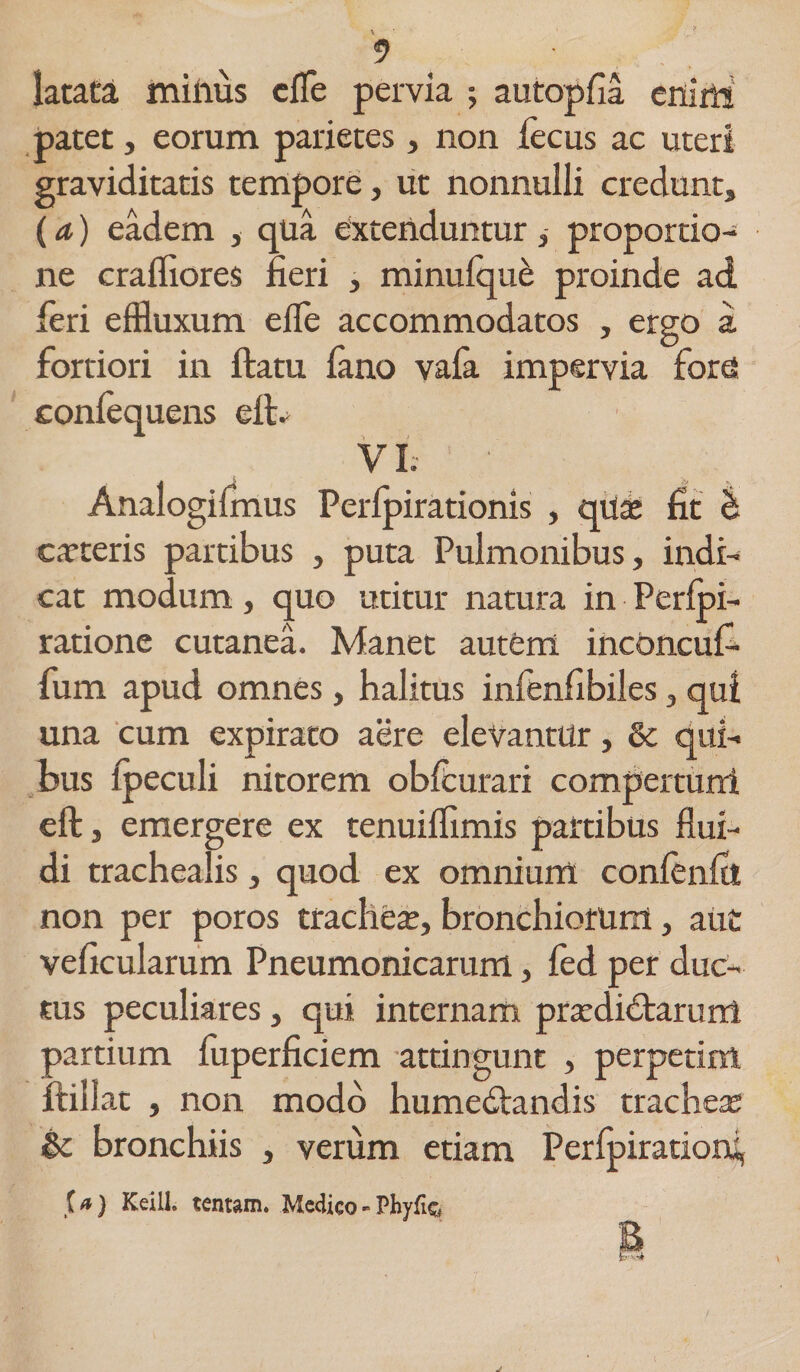 latata miiius efle pervia ; autopfia enim patet, eorum parietes, non iecus ac uteri graviditatis tempore, ut nonnulli credunt, (a) eadem , qua extenduntur, proportio¬ ne crafliores fieri , minufque proinde ad feri effluxum eife accommodatos , ergo a. fortiori in ftatu (ano va(a impervia forti confequens efl> VI. Analogifmus Perlpirationis , quae fit b ceteris partibus , puta Pulmonibus, indi¬ cat modum, quo utitur natura in Perfpi- ratione cutanea. Manet autfcm incbncui- fum apud omnes, halitus infenfibiles, qut una cum expirato aere elevantur, &amp; qui¬ bus lpeculi nitorem ob(curari compertum eft, emergere ex tenuifflmis partibus flui¬ di trachealis, quod ex omnium confenfit non per poros trachea;, bronchiorum, aut veficularum Pneumonicarum, fed per duc¬ tus peculiares, qui internam praediatarum partium fuperficiem attingunt , perpetim ftillat , non modo humedtandis trachea; &amp; bronchiis , verum etiam Perlpiratiorsf {a) KeilL tentam. Medico - Phyfi&amp; E
