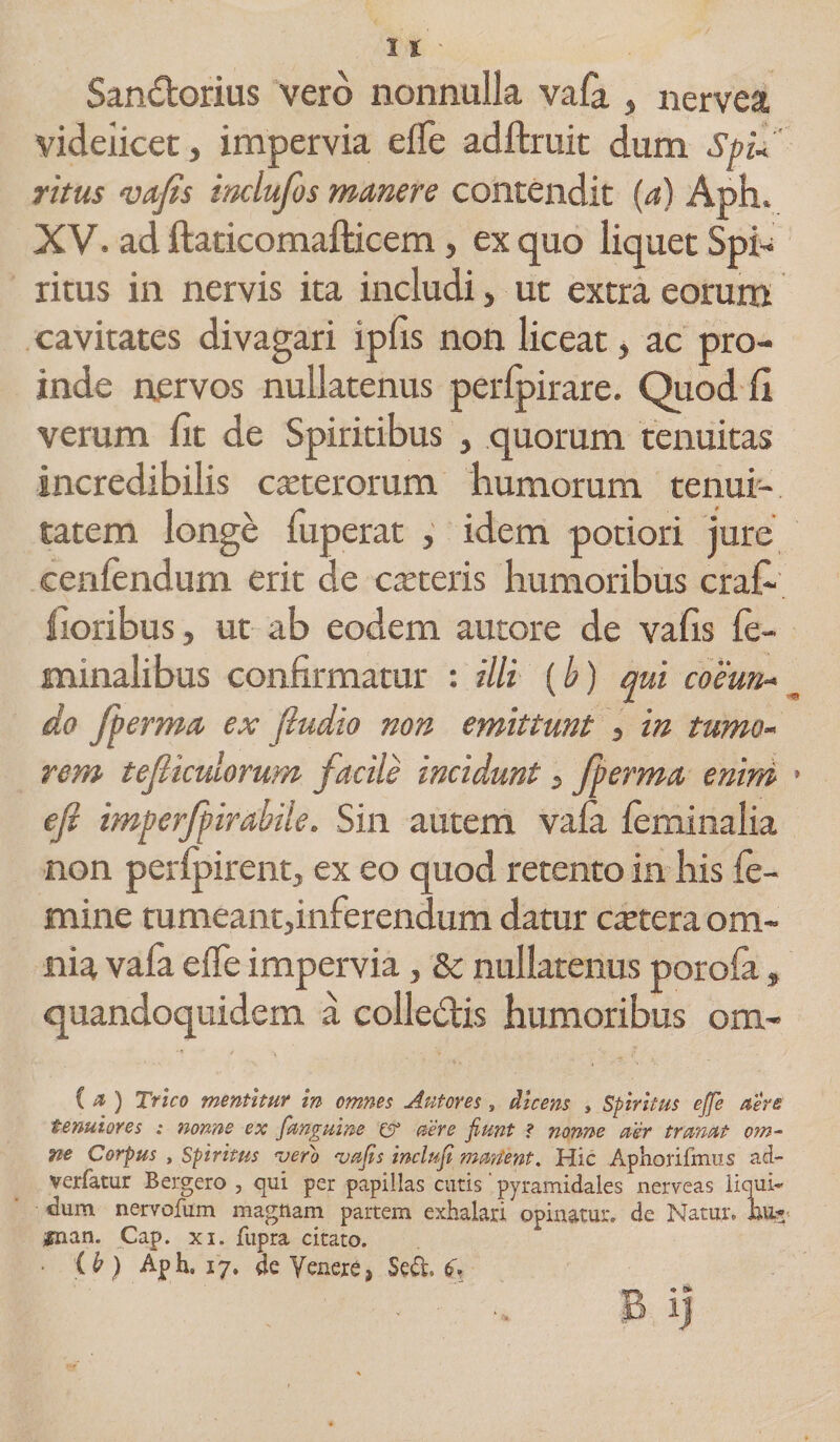 San&amp;orius vero nonnulla vafa , nervea videiicet, impervia efle adftruit dum SpU ritus vafis inclufos manere contendit (a) Aph. XV, ad ftaticomafticem, ex quo liquet Spi^ ritus in nervis ita includi > ut extra eorum cavitates divagari iplis non liceat, ac pro¬ inde nervos nullatenus perlpirare. Quod fi verum fit de Spiritibus , quorum tenuitas incredibilis exterorum humorum tenui¬ tatem longe fuperat , idem potiori jure cenlendum erit de exteris humoribus crafi lioribus, ut ab eodem autore de vafis fe¬ minalibus confirmatur : illi {b) qui coeun- „ do /herma ex j,ludio non emittunt , in tumo¬ rem teficulorum facile incidunt, jherma enim > efi imperfiirabile. Sin autem vala feminalia non perfpirent, ex eo quod retento in his fe¬ mine tumeant,inferendum datur extera om¬ nia vafa elfe impervia, &amp; nullatenus poroia» quandoquidem a colledis humoribus om- C &amp; ) Trico mentitur in omnes Antores s dicens , Spiritus e/fe aere tenuiores : nonne ex fanguine c? aere fiunt ? nonne aer tranat om¬ ne Corpus y Spiritus vero vafis inclufi martent. Hic Aphorifmiis ad- verfatur Bergero , qui per papillas cutis pyramidales nerveas liqui¬ dum nervofum magnam partem exhalari opinatur» de Natur» W* jgnan. Cap. xi. fupra citato. • ^ ) Aph. 17. de Venere, Sed. 6% ; - B ij