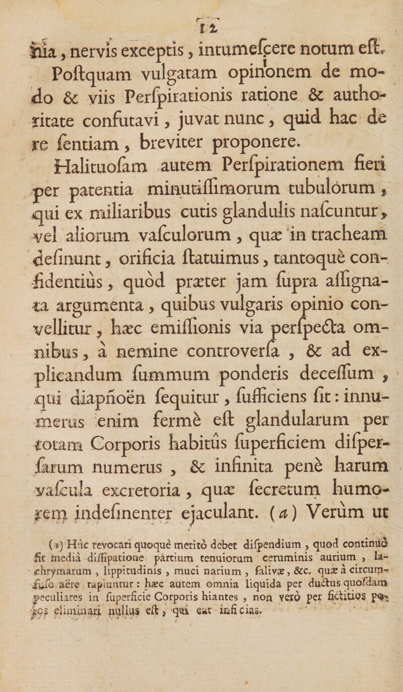 r-» l% tua, nervis exceptis, intumefcere notum elh Poftquam vulgatam opihonem de mo¬ do &amp; viis Perfpirationis ratione &amp; autho- ritate confutavi, juvat nunc, quid hac de re fentiam, breviter proponere. Halituofam autem Perlpirationem fieri per patentia minutiflimorum tubulorum , qui ex miliaribus cutis glandulis nafcuntur » vel aliorum vaiculorum , qua: in tracheam definunt, orificia ftatuimus, tantoque con¬ fidentius , quod prater jam fiipra alfigna- ta argumenta, quibus vulgaris opinio con¬ vellitur , hac emilfionis via perfpedta om¬ nibus , a nemine controverfa , &amp; ad ex¬ plicandum fummum ponderis deceflum , qui diapnoen fequitur, fufficiens fit: innu¬ merus enim ferme efi; glandularum per totam Corporis habitus iuperficiem difper- .Gtrum numerus , &amp; infinita pene harum vafcula excretoria, qua lecretum humo- jrerp jndefinenter ejaculant, (a) Verum ut (•*) Huc revocari quoque merito debet difpendium , quod continuo fit media difiipatione partium tenuiorum ceruminis aurium , la- chrymarum , lippitudinis , muci narium , faliva?, &amp;c. quzea circum- iufo aere rapiuntur: haec autem omnia liquida per ductus quofdam jpeculiares in fuperficie Corporis hiantes , non vero per fictitios