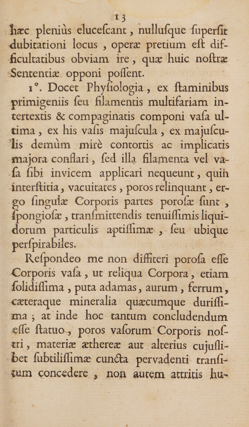 fiasc plenius elucefcant, nullulque fuperlic dubitationi locus , opera: pretium eft dif¬ ficultatibus obviam ire, quas huic noftras Sententias, opponi poiTent. i°. Docet Phyliologia, ex ftaminibus primigeniis feu filamentis multifariam in¬ tertextis &amp; compaginatis componi vafa ul¬ tima , ex his vafis majufcula, ex majulcu- lis demum mir£ contortis ac implicatis majora conflari, fed illa filamenta vel va¬ fa nbi invicem applicari nequeunt, quih interftitia, vacuitates, poros relinquant, er¬ go finguias Corporis partes porolas finit , ipongiolas, tranfmittendis tenuiflimis liqui¬ dorum particulis aptiifimas , feu ubique perfpirabiles. Relpondeo me non diffiteri porola efle Corporis vala, ut reliqua Corpora, etiam folidiflima , puta adamas, aurum, ferrum» casteraque mineralia quacumque duriffi- ma ; at inde hoc tantum concludendum efle ftatuo , poros valbrum Corporis nof- tri, materias asthereas aut alterius cuiufli- fcet fubtiliflimas eunda pervadenti tranfi- ium concedere , non autem attritis hu-