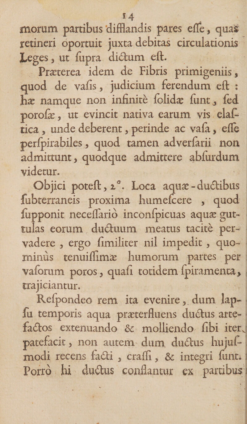 morum partibus'difflandis pares effle, quas retineri oportuit juxta debitas circulationis Leges, ut fupra didtum eft. Pneterea idem de Fibris primigeniis, quod de vafis, judicium ferendum eft : has namque non infiniti (olidas funt, fed porofe, ut evincit nativa earum vis elaffl tica, unde deberent, perinde ac vala, effle perlpirabiles, quod tamen adverfarii non admittunt, quodque admittere ablurdum videtur. Objici poteft, i°. Loca aquas -dudibus fubterraneis proxima humefcere , quod lupponit necefflario inconlpicuas aquas gut¬ tulas eorum duduum meatus tacite per¬ vadere , ergo fimiliter nil impedit, quo¬ minus tenuifflmas humorum partes per vaforum poros, quali totidem lpiramenta, trajiciantur. Relpondeo rem ita evenire,. dum lap¬ iri temporis aqua praeterfluens dudus arte- fados extenuando &amp; molliendo ilbi iterj patefacit, non autem dum dudus liujuf- modi recens iadi , crafli, &amp; integri lunt. i Porro hi cludus conflantur ex partibus i