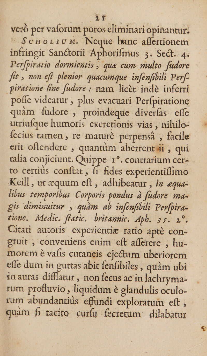 vero per valorum poros eliminari opinantur, S c h o l i u m. Neque hanc aflertionem infringit San&amp;orii Aphorifmus 3. Sed. 4, Perfipiratio dormientis 3 qua cum multo Judore fit 3 non efi plenior quacumque infienfibili Petfi piratione (ine fudore: nam licet inde inferri polle videatur, plus evacuari Perfpiratione quam fudore , proindeque diverfas efle utriufque humoris excretionis vias, nihilo- fecius tamen, re maturi perpensa , facile erit offendere , quantum aberrent -ii , qui talia conjiciunt. Quippe 1 contrarium cer¬ to certius conftat, fi fides experientifiimo Keill , ut cequum eft, adhibeatur , in aqua¬ libus temporibus Corporis pondus a judore ma¬ gis diminuitur 3 quam ab infienfibili Perfipira- tione. Medie, fiatic. britannic. Apb. 3 s. i°. Citati autoris experienti® ratio apte con¬ gruit , conveniens enim eft afferere , hu¬ morem e vafis cutaneis ejedum uberiorem effe dum in guttas abit fenfibiles, quam ubi tn auras difflatur, non fecus ac in lachryma- rum profluvio, liquidum e glandulis oculo¬ rum abundantius effundi exploratum eft , quam fi tacito curfu fecretum dilabatur