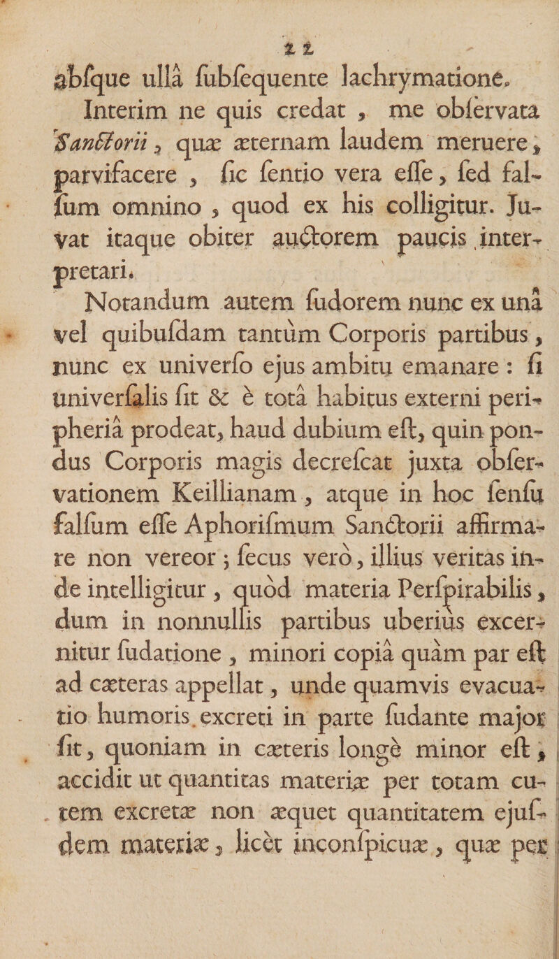 X t abfque ulla lubfequente lachrymatione, Interim ne quis credat , me oblervata Saritioni, qua; ceternam laudem meruere» parvifacere , fic ientio vera effe, fed tal¬ ium omnino , quod ex bis colligitur. Ju¬ vat itaque obiter au&amp;orem paucis inter¬ pretari. Notandum autem fudorem nunc ex una vel quibufdam tantum Corporis partibus, nunc ex univerlo ejus ambitu emanare : fi Univerialis fit &amp;c &amp; tota habitus externi peri- pheria prodeat, haud dubium eft, quin pon¬ dus Corporis magis decreicat juxta obfer- vationem Keillianam, atque in hoc fenfii falfum effe Aphorifmum Sandtorii affirma¬ re non vereor ; fecus vero, illius veritas in¬ de intelligitur, quod materia Perfpirabilis, dum in nomiullis partibus uberius excer¬ nitur fudatione , minori copia quam par eft ad cseteras appellat, unde quamvis evacua¬ tio humoris, excreti in parte fudante major fit, quoniam in canteris longe minor eft, accidit ut quantitas materia; per totam cu¬ tem excretae non xquet quantitatem ejufi- dem materia:, licet inconlpicua;, qua; per