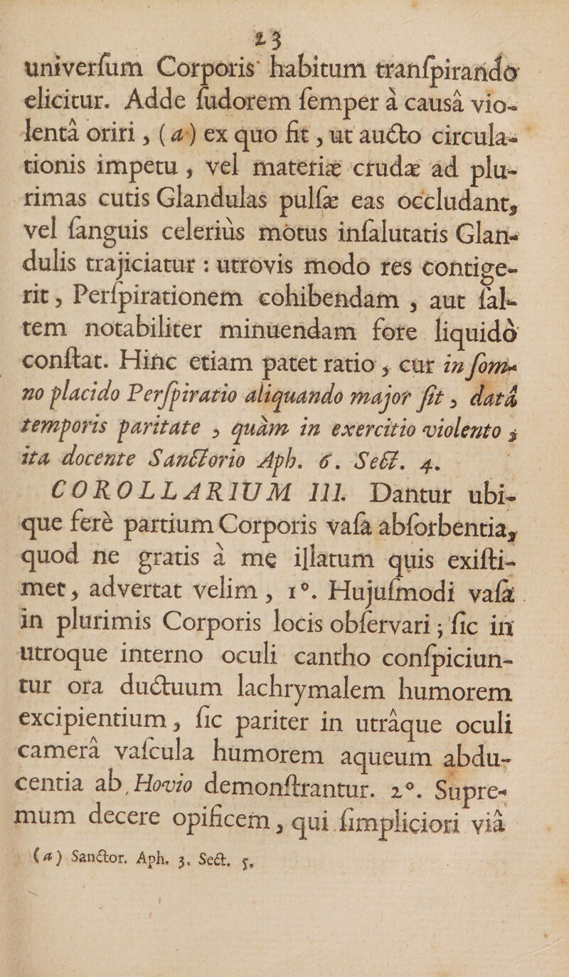 univerfum Corporis' habitum tranlpirando elicitur. Adde fudorem femper a causa vio- lenta oriri, (a ) ex quo fit, ut audto circula¬ tionis impetu, vel materias cruda ad plu¬ rimas cutis Glandulas pulfie eas occludant* vel (anguis celerius mOtus inlalutatis Glan¬ dulis trajiciatur : utrovis modo res contige¬ rit , Perlpirationem cohibendam , aut fal- tem notabiliter minuendam fore liquido condat. Hinc etiam patet ratio 5 cur in fom- no placido Perfpiratio aliquando major fit , data temporis paritate 5 quam in exercitio violento * ita docente San&amp;orio Aph. 6. Sedi. 4. COROLLARIUM 111. Dantur ubi- que fere partium Corporis vala abfbrbentia* quod ne gratis a me illatum quis exifti- met5 advertat velim, i°. Hujufmodi vafik in plurimis Corporis locis obfervari ; fic in utroque interno oculi cantho conlpiciun- tur ora du&amp;uum lachrymalem humorem excipientium 5 fic pariter in utraque oculi camera valcula humorem aqueum abdu¬ centia ab'Ho<uio demonfhrantur. z°. Supre^ mum decere opificem 5 qui fimpliciori via (a) Sanior. Aph, 3, Sed.