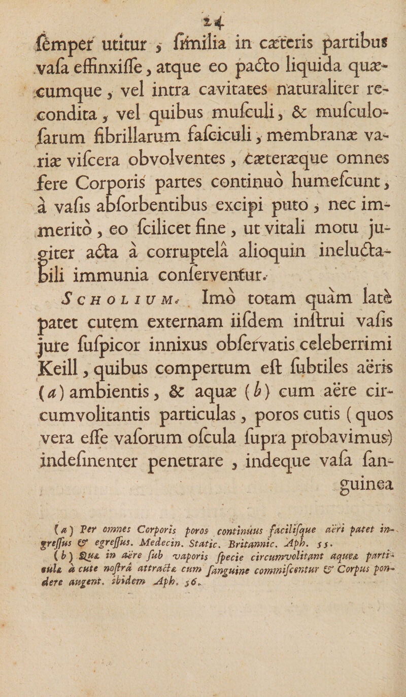 s-4 femper utitur , fenilia in caderis partibus vafa efKnxifle, atque eo pado liquida qua¬ cumque y vel intra cavitates naturaliter re¬ condita , vel quibus mufculi, &amp; mufculo- farum fibrillarum fafeiculi, membrana; va¬ riae vifcera obvolventes, txteraque omnes fere Corporis partes continuo humefcunt, a vafis abforbentibus excipi puto , nec im¬ merito , eo fcilicet fine, ut vitali motu ju¬ giter ada a corruptela alioquin ineluda- bili immunia conferventur. ScHOLiuMi Imo totam quam latei patet cutem externam iifdem inftrui vafis jure fiifpicor innixus obfervatis celeberrimi Keill, quibus compertum eft fubtiles aeris (a) ambientis, &amp; aqua; (b) eum aere cir¬ cumvolitantis particulas, poros cutis (quos vera e fle vaforum ofcula fupra probavimus) indefinenter penetrare , indeque vafa fan- guinea (a) Fer omnes Corporis poros continuus facilijque acri patet in~* grejfus e* egrejfus. Medecin. Static. Britannic. Aph. $$. ( b) &amp;u&amp; in aere fub vaporis fpecie circumvolitant aquea parti- suU a cute noflrd attraBe, cum fanguine commiftentur Corpus pon°* dere augent, ibidem Apb. $6*