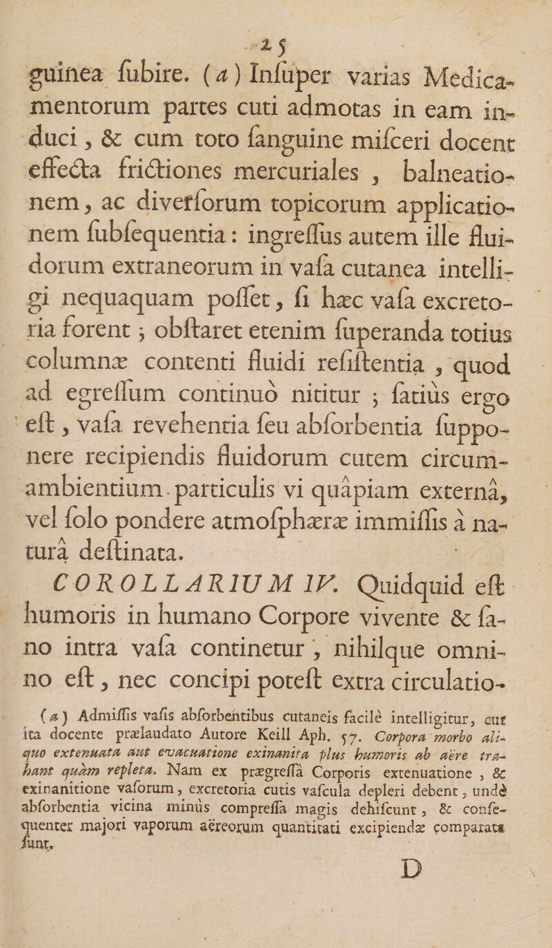 *5 guinea fubire. (a) Iniuper varias Medica¬ mentorum partes cuti admotas in eam in¬ duci , &amp; cum toto fanguine milceri docent effedta fridtiones mercuriales , balneatio- nem, ac diverforum topicorum applicatio¬ nem fubfequentia: ingreflus autem ille flui¬ dorum extraneorum in vala cutanea intelli- gi nequaquam poflet, fi haec vafa excreto¬ ria forent ; obftaret etenim fuperanda totius columna: contenti fluidi refiftentia , quod ad egreilum continuo nititur ; fatius ergo eft , vala revehentia leu ablorbentia luppo- nere recipiendis fluidorum cutem circum- ambientium particulis vi quapiam externa, vel folo pondere atmolphara irnmiflis a na¬ tura deftinata. COROLLARIUM IV. Quidquid eft humoris in humano Corpore vivente &amp; la- no intra vala continetur, nihilque omni¬ no eft, nec concipi poteft extra circulatio- (a) Admi/Iis vafis abforbeiitibus cutaneis facile intelligitur, cuf 'ita docente praslaudato Autore Keill Aph. 57. Corpora morbo ali¬ quo extenuata aut evacuatione exinanita plus humoris ab aere tra¬ hant quam repleta. Nam ex prsegre/Ta Corporis extenuatione , &amp; exinanitione yaforum, excretoria cutis vafcula depleri debent, unde' abforbentia vicina miniis comprelTa magis dehifcunt, &amp; confe- quentcr majori vaporum aereorum quantitati excipienda: comparat» funtr D