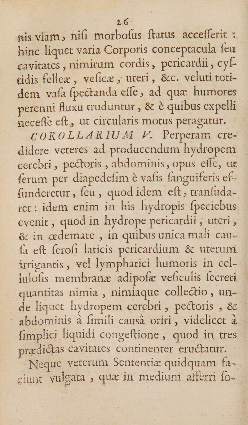 flis viam > niii morbofus ftatus acceflerit : hinc liquet varia Corporis conceptacula feu cavitates, nimirum cordis, pericardii, cyf tidis fellea;, veficae ,- uteri, &amp;c. veluti toti¬ dem vafa fpectanda efle, ad qua; humores perenni fluxu truduntur, Sc e quibus expelli necefle eft, ut circularis motus peragatur. COROLLARIUM V. Perperam cre¬ didere veteres ad producendum hydropem cerebri, pectoris, abdominis,opus efle, ue ferum per diapedehm e vafis {anguiferis ef¬ funderetur , feu, quod idem eft, tranfuda- ret: idem enim in his hydropis fpeciebus evenit, quod in hydrope pericardii, uteri, &amp; in oedemate , in quibus unica mali cau- la eft ferofi laticis pericardium &amp; uterum irrigantis, vel lymphatici humoris in cel- lulolis membrana; adipofae veficulis fecreti quantitas nimia , nimiaque colledtio, un¬ de liquet hydropem cerebri, pedtoris , &amp; abdominis a fimili causa oriri, videlicet a ftmplici liquidi congeftione, quod in tres praediftas cavitates continenter eructatur. Neque veterum Sententia: quidquam fa¬ cium vulgata , quae in medium afferri io- I