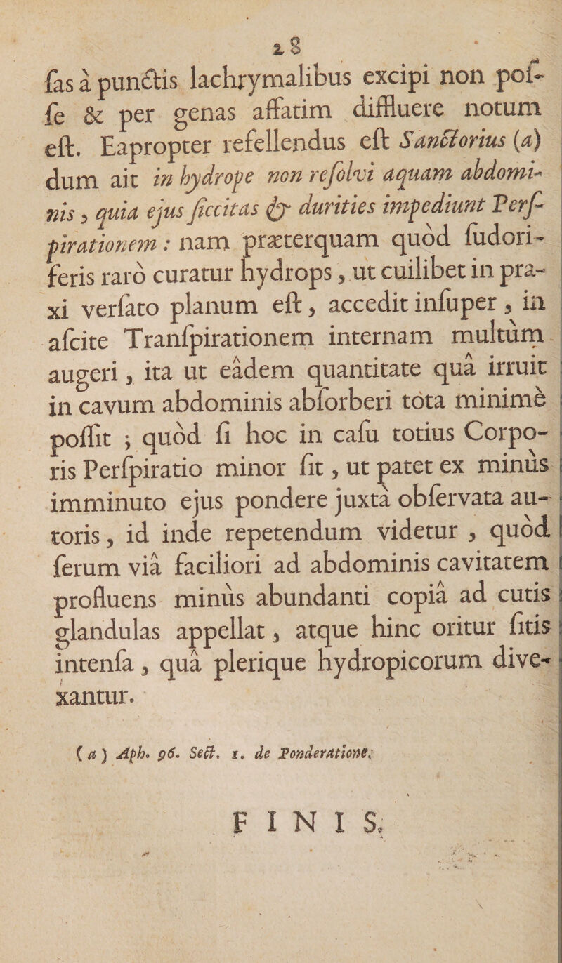 2.8 fas a pundfcis lachrymalibus excipi non poi- fe &amp; per genas affatim diffluere notum eft. Eapropter refellendus eft SanSiorius (a) ait in hydrope non rejoiti aquam abdomi-' nis j quia ejus ficcitas &amp; durities impediunt Verf tirationem: nam praeterquam quod fudori- feris raro curatur hydrops, ut cuilibet in pra- xi verfato planum eft, accedit inluper, in afcite Tranfpirationem internam multum augeri, ita ut eadem quantitate qua irruit in cavum abdominis abforberi tota minime poflit i quod fi hoc in cafu totius Corpo¬ ris Perfpiratio minor fit, ut patet ex minus imminuto ejus pondere juxta obfervata au- ■ toris, id inde repetendum videtur , quod S ferum via faciliori ad abdominis cavitatem ! profluens minus abundanti copia ad cutis glandulas appellat 3 atque hinc oritur ditis intenfa} qua plerique hydropicorum dive¬ xantur. ( a ) Apho g6. Sett, j. de Ponderatione; FINIS, • A U,{ A* * ‘