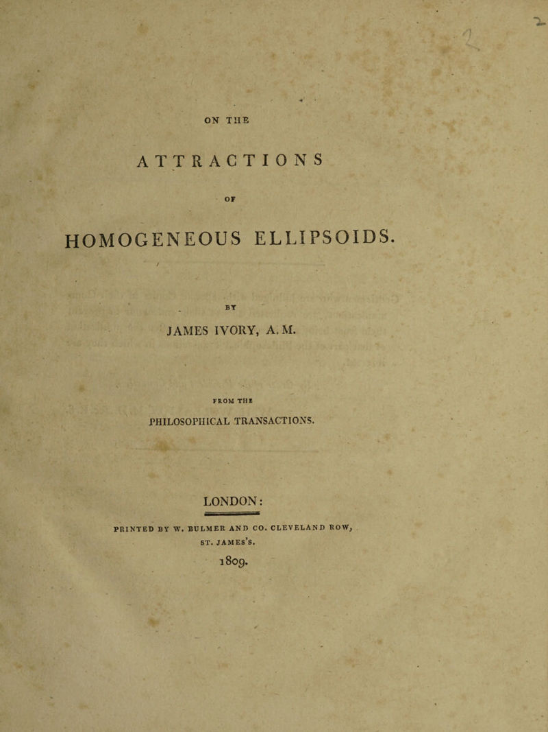 / ON THE ATTRACTIONS OF HOMOGENEOUS ELLIPSOIDS. BY JAMES IVORY, A.M. FROM THE PHILOSOPHICAL TRANSACTIONS. LONDON: PRINTED BY W. BULMER AND CO. CLEVELAND ROW, ST. JAMES’S. 18O9.