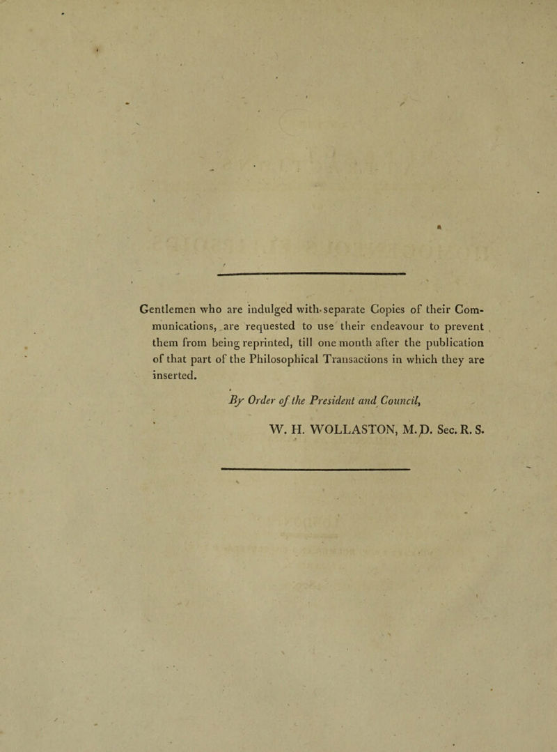 Gentlemen who are indulged with-separate Copies of their Com¬ munications, are requested to use their endeavour to prevent them from being reprinted, till one month after the publication of that part of the Philosophical Transactions in which they are inserted. 9 By Order of the President and Council, W. H. WOLLASTON, M.p. Sec. R. S. \ / ' \