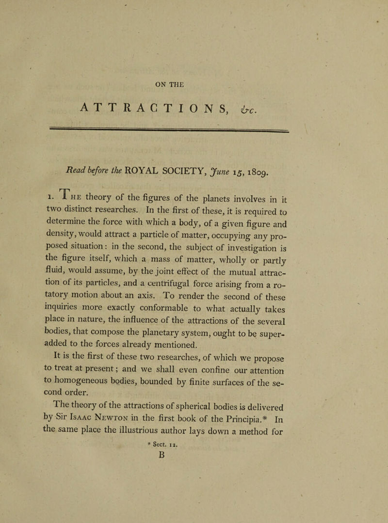 e ON THE ATTRACTIONS, 6-c. —————-—- v ■ ’ I Read before the ROYAL SOCIETY, June 15, 1809. 1. The theory of the figures of the planets involves in it two distinct researches. In the first of these, it is required to determine the force with which a body, of a given figure and density, would attract a particle of matter, occupying any pro¬ posed situation: in the second, the subject of investigation is the figure itself, which a mass of matter, wholly or partly fluid, would assume, by the joint effect of the mutual attrac¬ tion of its particles, and a centrifugal force arising from a ro¬ tatory motion about an axis. To render the second of these inquiries more exactly conformable to what actually takes place in nature, the influence of the attractions of the several bodies, that compose the planetary system, ought to be super- added to the forces already mentioned. It is the first of these two researches, of which we propose to treat at present; and we shall even confine our attention to homogeneous bodies, bounded by finite surfaces of the se¬ cond order. The theory of the attractions of spherical bodies is delivered by Sir Isaac Newton in the first book of the Principia.* In the same place the illustrious author lays down a method for * Sect. 12. B v
