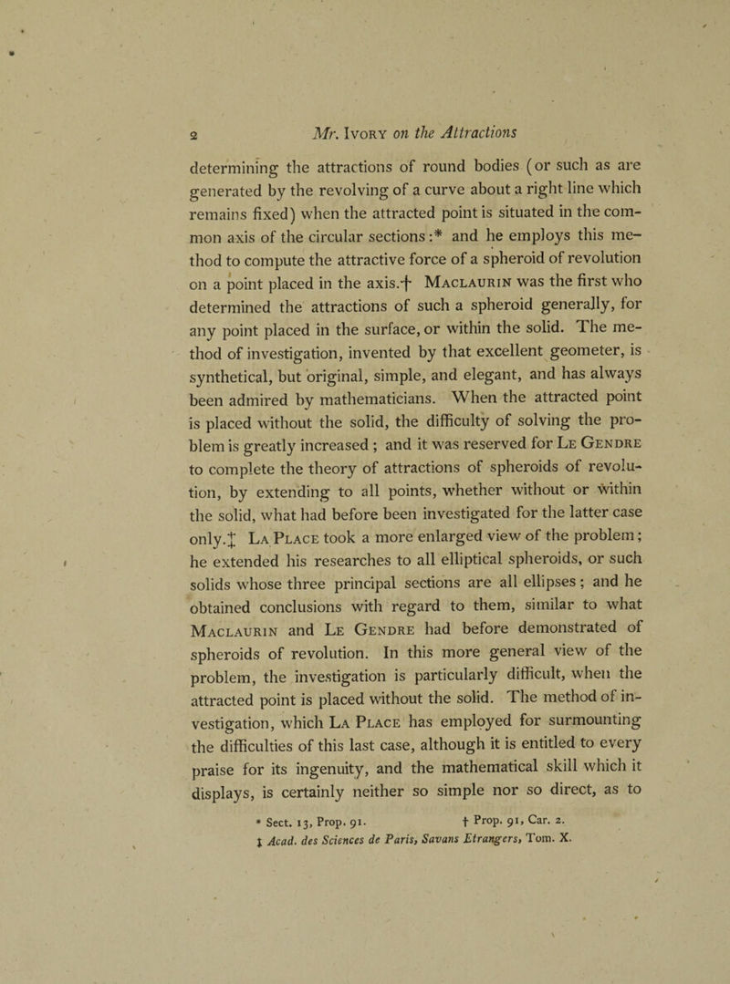 determining the attractions of round bodies (or such as are generated by the revolving of a curve about a right line which remains fixed) when the attracted point is situated in the com¬ mon axis of the circular sections :* and he employs this me¬ thod to compute the attractive force of a spheroid of revolution on a point placed in the axis.'f* Maclaurin was the first who determined the attractions of such a spheroid generally, for any point placed in the surface, or within the solid. The me¬ thod of investigation, invented by that excellent geometer, is synthetical, but original, simple, and elegant, and has always been admired by mathematicians. When the attracted point is placed without the solid, the difficulty of solving the pro¬ blem is greatly increased ; and it was reserved for Le Gendre to complete the theory of attractions of spheroids of revolu¬ tion, by extending to all points, whether without or within the solid, what had before been investigated for the latter case only.X La Place took a more enlarged view of the problem; he extended his researches to all elliptical spheroids, or such solids whose three principal sections are all ellipses; and he obtained conclusions with regard to them, similar to what Maclaurin and Le Gendre had before demonstrated of spheroids of revolution. In this more general view of the problem, the investigation is particularly difficult, when the attracted point is placed without the solid. The method of in¬ vestigation, which La Place has employed for surmounting the difficulties of this last case, although it is entitled to every praise for its ingenuity, and the mathematical skill which it displays, is certainly neither so simple nor so direct, as to * Sect. 13, Prop. 91. t Prop. 91, Car. 2. t Acad, des Sciences de Paris, Savans Etrangers, Tom. X.