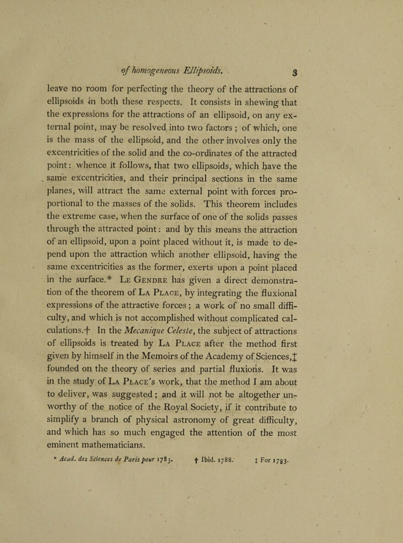 leave no room for perfecting the theory of the attractions of ellipsoids hi both these respects. It consists in shewing that the expressions for the attractions of an ellipsoid, on any ex¬ ternal point, may be resolved into two factors ; of which, one is the mass of the ellipsoid, and the other involves only the excentricities of the solid and the co-ordinates of the attracted point: whence it follows, that two ellipsoids, which have the . same excentricities, and their principal sections in the same planes, will attract the same external point with forces pro¬ portional to the masses of the solids. This theorem includes the extreme case, when the surface of one of the solids passes through the attracted point: and by this means the attraction of an ellipsoid, upon a point placed without it, is made to de¬ pend upon the attraction which another ellipsoid, having the same excentricities as the former, exerts upon a point placed in the surface.* Le Gendre has given a direct demonstra¬ tion of the theorem of La Place, by integrating the fluxional expressions of the attractive forces; a work of no small diffi¬ culty, and which is not accomplished without complicated cal¬ culations.-f In the Mecanique Celeste, the subject of attractions of ellipsoids is treated by La Place after the method first given by himself in the Memoirs of the Academy of Sciences, J founded on the theory of series and partial fluxions. It was in the study of La Place's work, that the method I am about to deliver, was suggested; and it will not be altogether un¬ worthy of the notice of the Royal Society, if it contribute to simplify a branch of physical astronomy of great difficulty, and which has so much engaged the attention of the most eminent mathematicians. * Acad, des Sciences de Paris pour 1783. f Ibid. 1788. % For 1783.