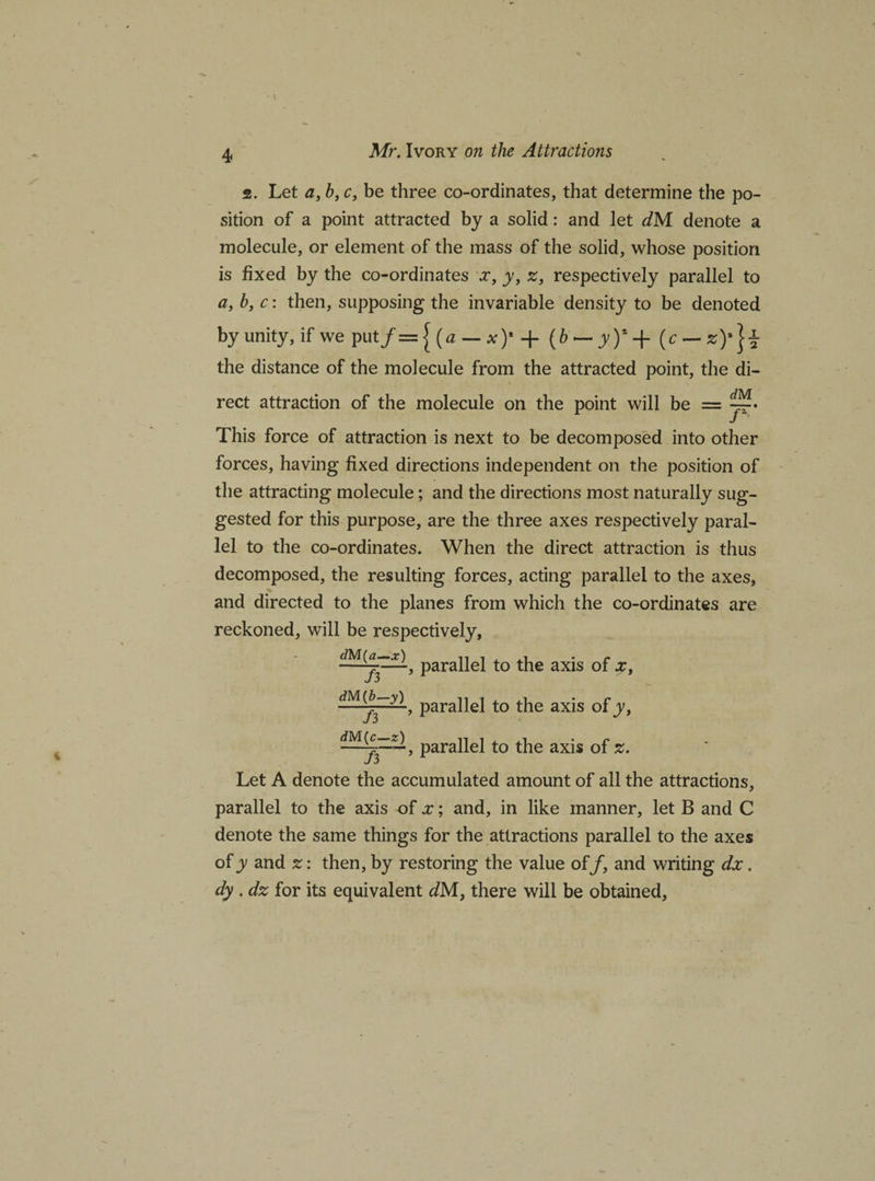2. Let a, b, c, be three co-ordinates, that determine the po¬ sition of a point attracted by a solid: and let dM denote a molecule, or element of the mass of the solid, whose position is fixed by the co-ordinates a*, y, z, respectively parallel to a, b, c: then, supposing the invariable density to be denoted by unity, if we put/= | {a — x)' + (b ~ yY + (r — the distance of the molecule from the attracted point, the di¬ rect attraction of the molecule on the point will be = This force of attraction is next to be decomposed into other forces, having fixed directions independent on the position of the attracting molecule; and the directions most naturally sug¬ gested for this purpose, are the three axes respectively paral¬ lel to the co-ordinates. When the direct attraction is thus decomposed, the resulting forces, acting parallel to the axes, and directed to the planes from which the co-ordinates are reckoned, will be respectively, Para^e^ t0 axis of x, dM{jfy), parallel to the axis of y, parallel to the axis of z. Let A denote the accumulated amount of all the attractions, parallel to the axis of x; and, in like manner, let B and C denote the same things for the attractions parallel to the axes of y and %: then, by restoring the value of/, and writing dx . dy . dz for its equivalent dM, there will be obtained.