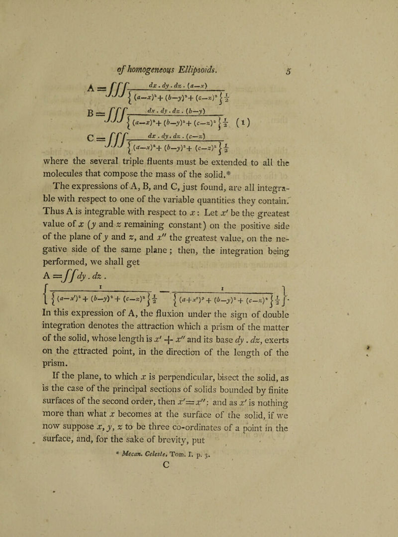 A -Ilfs dx . dy . dz . (a—x) B { («-*)*+ (6-jr)*+ (e-*)* ==: T f r dx . dy .dz . (b—y)_ J | («_*)*+ (&amp;-oO*+ (c-*)* }i ( 1 ) £ rr r_dx . dy. dz . (g—g) j jj | (ft_y)*+ (c_*)* j| where the several triple fluents must be extended to all the molecules that compose the mass of the solid.* The expressions of A, B, and C, just found, are all integra¬ te with respect to one of the variable quantities they contain.' Thus A is integrate with respect to x: Let x' be the greatest value of x (y and z remaining constant) on the positive side of the plane of y and z, and z the greatest value, on the ne¬ gative side of the same plane ; then, the integration being performed, we shall get A s=dy .dz . ’_l__i_ ' _ {(*-*')a + (b-yy+ j (&lt;*+*)* + (b-yy+ '* In this expression of A, the fluxion under the sign of double integration denotes the attraction which a prism of the matter of the solid, whose length is x' -j- x and its base dy . dz, exerts on the attracted point, in the direction of the length of the prism. If the plane, to which x is perpendicular, bisect the solid, as is the case of the principal sections of solids bounded by finite surfaces of the second order, then x'=x: and as x' is nothing more than what x becomes at the surface of the solid, if we now suppose x, y, z to be three co-ordinates of a point in the surface, and, for the sake of brevity, put * Me can. Celeste, Tom. I. p. 3. c
