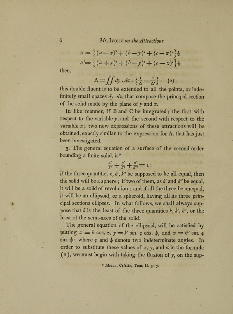 a = {(* — x)*+ (6—yy + (c — A— {(« + ^)’+ ib — y)'+ {c — z)'}± then, A=ff dy-dz : w this double fluent is to be extended to all the points, or inde¬ finitely small spaces dy. dz, that compose the principal section of the solid made by the plane of y and z. In like manner, if B and C be integrated; the first with respect to the variable y, and the second with respect to the variable z; two new expressions of these attractions will be obtained, exactly similar to the expression for A, that has just been investigated. 3. The general equation of a surface of the second order bounding a finite solid, is* if the three quantities k, kf, k be supposed to be all equal, then the solid will be a sphere ; if two of them, as k' and k be equal, it will be a solid of revolution ; and if all the three be unequal, it will be an ellipsoid, or a spheroid, having all its three prin¬ cipal sections ellipses. In what follows, we shall always sup¬ pose that k is the least of the three quantities k, k'} k, or the least of the semi-axes of the solid. The general equation of the ellipsoid, will be satisfied by putting x = k cos. &lt;p, y = kl sin. &lt;p cos. ^, and z = k sin. &lt;p sin. 4&gt;; where &lt;p and ip denote two indeterminate angles. In order to substitute these values of x, y, and % in the formula (2), we must begin with taking the fluxion of y, on the sup-
