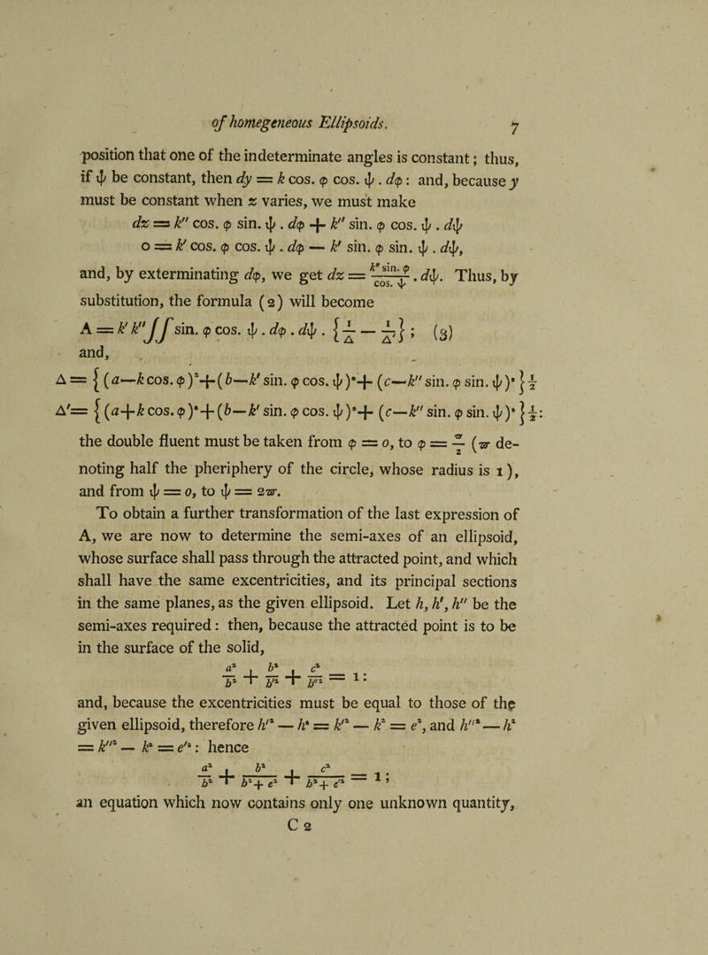 position that one of the indeterminate angles is constant; thus, if be constant, then dy = k cos. &lt;p cos. ij&gt;. d&lt;p: and, becausey must be constant when z varies, we must make dz = k cos. &lt;p sin. i]/. dcp -|- k sin. (p cos. i[/. dty o s— k! cos. &lt;p cos. ij/. d(p — k' sin. &lt;p sin. i[/. dtyt and, by exterminating dp, we get dz = k£j-. di&gt;. Thus, by substitution, the formula (2) will become A = k'kJf sin. (p cos. . dp . dty . jT- — ; (3) and, , A={ (0-—&amp; cos. &lt;p )*-{-( 6—sin. &lt;p cos. 40“+ (c~£sin. &lt;p sin. 4')' A'= | (a-\-k cos. (p )*+(6—k' sin. &lt;p cos. i[/)®+ (c—k sin. &lt;p sin. xj/ )• | \ the double fluent must be taken from &lt;p = 0, to (p = ~ [w de¬ noting half the pheriphery of the circle, whose radius is 1), and from i|/ = 0, to t]y = 223-. To obtain a further transformation of the last expression of A, we are now to determine the semi-axes of an ellipsoid, whose surface shall pass through the attracted point, and which shall have the same excentricities, and its principal sections in the same planes, as the given ellipsoid. Let h, h'} li be the semi-axes required: then, because the attracted point is to be in the surface of the solid, £ \ £ \ £ _ bx * b'x “+* bz — 1: and, because the excentricities must be equal to those of the given ellipsoid, therefore h!x — h• = k'z — k? = ez, and h% — hx = knz — k* = e/a: hence £ 4. b* J. bz T = l; b*+ e'z an equation which now contains only one unknown quantity, C2