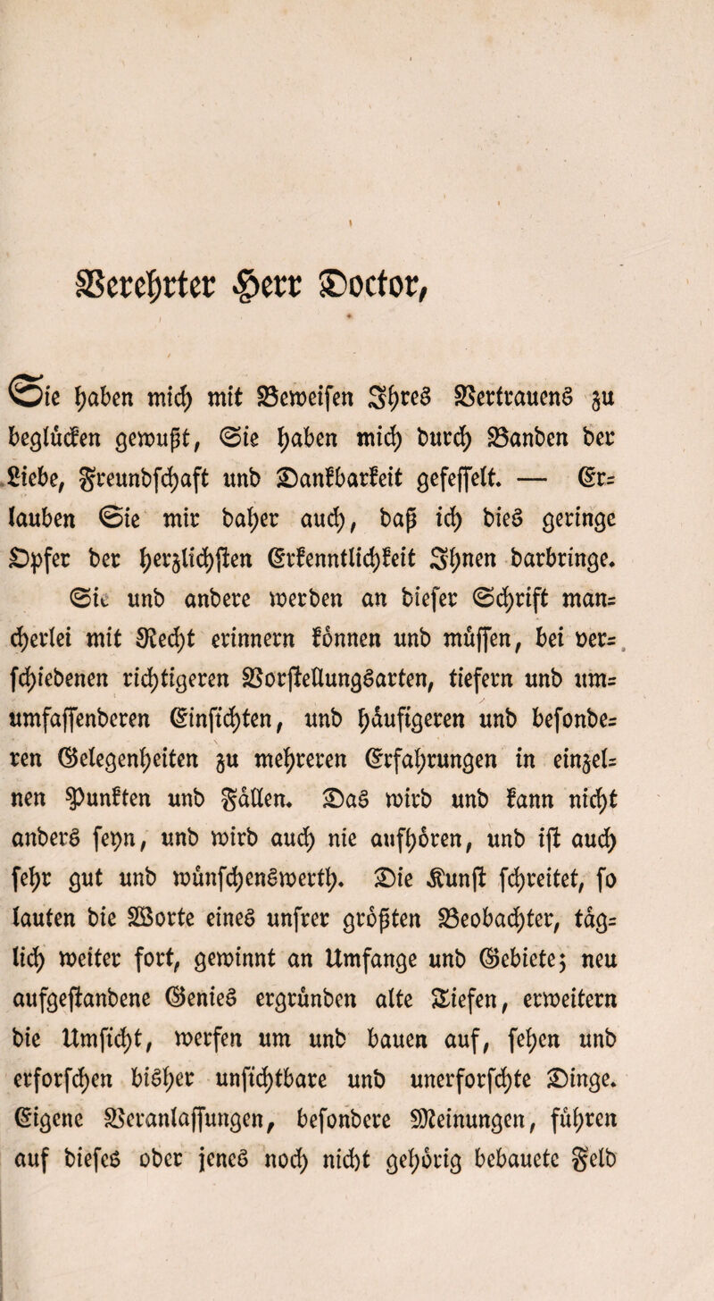 SScrc^rter £>err ®octor, i 1 * haben mid) mit 23eweifen S^ea SSerfrauena ju beglücfen gewupt, ©ie Ijaben mid) burch IBanben ber Siebe, greunbfchaft imb £)an!barfeit gefeffelt. — Er= lauben @ie mir bat>er auch, bap id) biea geringe Spfer ber tyev§lid)jien Erfenntlich&it Shnen barbringe. (Sit unb anbere werben an btefer ©chrift man= d)erlei mit Stecht erinnern fonnen unb muffen, bei oer- fd)iebenen richtigeren SSorjteUungaarten, tiefem unb um= umfaffenberen Einfid)ten, unb häufigeren unb befonbe^ ren ©elegenheiten gu mehreren Erfahrungen in ein§e(= nen fünften unb gatten. £)aa wirb unb lann nicht anbera fepn, unb wirb auch nie aufhoren, unb ijt aud> [ehr gut unb wünfehenawertf). £)ie $unft fdjreitet, fo lauten bie SBorte einea unfrer gropten ^Beobachter, tag= lieh heiter fort, gewinnt an Umfange unb ©ebiete; neu aufgefianbene ©eniea ergrünben alte Siefen, erweitern bie Umftcht, werfen um unb bauen auf, fehen unb erforfchen biaher unftd)tbare unb unerforfchte £)inge. Eigene SSeranlaffungen, befonbere Meinungen, fuhren auf biefeS ober jenea noch md)t gehörig bebauetc gelb