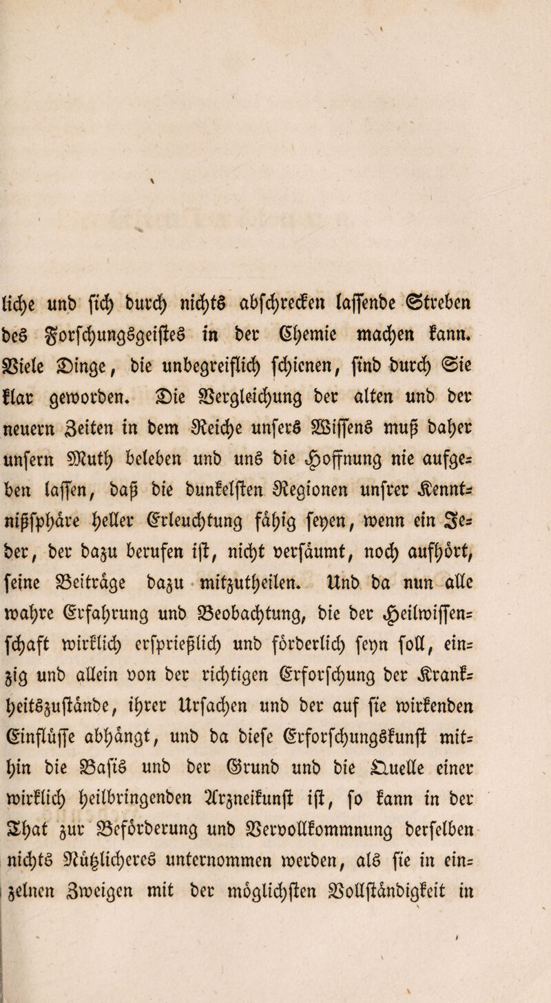 liehe unb ftd> burd) nichts abfchtecfen laffenbe Streben beS gorfchungSgeijieS in bet Chemie machen fann. SStele Singe, bie unbegreiflich fd)icnen, ftnb butd) Sie flat geworben* Sie Betgleichung ber alten unb ber neuern Seiten in bem Steife unferS Söiffenö muß bafyer unfern SJtuth beleben unb unS bie Hoffnung nie aufge¬ ben laffen, baß bie bunfeljien Stegionen unfrer Äennk nißfpl;dre geller (Erleuchtung fähig fepen, wenn ein Ses ber, ber baju berufen iji, nicht uerfdumt, noch aufhbrt, feine Beiträge ba§u mit§utheilen* Unb ba nun alle wahre (Erfahrung unb Beobachtung, bie ber £eilwiffen= fc^aft wirtlich erfptießlich unb forberlid) fepn foU, ein= §ig unb allein oon ber rid>ttgen 6rforfd)ung ber Äranfc heitSsujldnbe, ihrer Urfad)en unb ber auf fte wirfenben (SinfXüffe abhdngt, unb ba biefe (SrforfchungSfunji mit= l;in bie BaftS unb ber ©runb unb bie Quelle einer wirtlich f)eilbrtngenben 2Cr§neifunji iji, fo fann in ber ^h^i 8ur Beförderung unb Beroollfommnung berfelben nichts Siu|ltd)ereS unternommen werben, als fte in ein- I feinen Sweigcn mit ber moglichjien Bolljldnbigfeit in