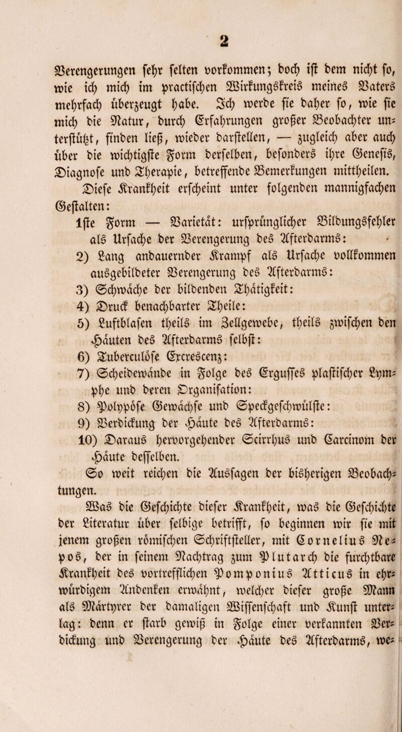 Verengerungen fefyr feiten vorfommen; bccf> ifi bem nicht fo, wie td) mich im ^ractifd>en VMrfungSfreiS meinet Vaters mehrfach überzeugt fyabt. Sei) werbe fte baf>er fo, wie fte mid) bie Statur, burch Erfahrungen großer Beobachter um terftöfct, ftnben ließ, wieber barjlellen, — zugleich aber auch über bie wichtigjfe Sonn berfelben, bcfonberS ihre ©cneft'S, £)iagnofe unb Therapie, betreffenbe Bemerfungen mittheilen. £)iefe ^ranfheit erfcheint unter folgenben mannigfachen ©e|falten: ljle gornt — Varietät: urfprünglicher BilbungSfehler als Urfache ber Verengerung beS 2lfterbarmS: 2) Sang anbauernber Krampf als Urfache vollkommen auSgebilbeter Verengerung beS 2lfterbarmS: 3) ©ehwdehe ber bilbenben Shdtigfeit: 4) £>rud benachbarter Sheile: 5) Suftblafen theilS im 3ellgewebe, tf;eilS ^wifdjen ben Rauten beS 2(fterbarmS fclbfl: 6) Suberculofe ErcreScenj: 7) ©cheibewdnbe in golge beS ErguffeS plafitfd;er Sptm phe unb beren SDrganifation: 8) ^Polppofe E5ewdd)fe unb @pedgefd;wüljlc: 9) Verbidung ber d)dute beS 2(fterbarmS: 10) £)arauS heworgehenber ©cirrhuS unb Earcinom ber ^)dutc beffelben. ©o weit retd;en bie 2CuSfagen ber bisherigen Beobacht tungen. VSaS bie E5efd)icbte biefer Krankheit, waS bie ©efchichte ber Literatur über felbige betrifft, fo beginnen wir fte mit jenem großen romifeben ©dmftjMer, mit EorneltuS üfte* poS, ber in feinem 9?ad;trag jum ?)lutarch bie furd;tbare ÄranJBjMt beS vortrefflichen 9)omponutS 2CtticuS in e$r* würbtgem 2Cnbenfen erwähnt, rnekher biefer große V?ann als Märtyrer ber bamaltgcn VSiffenfchaft unb dtunjl: untere lag: benn er jtarb gewiß in golge einer verbannten Ver* btdung unb Verengerung ber 4>dute beS 2lfterbarmS, we-'