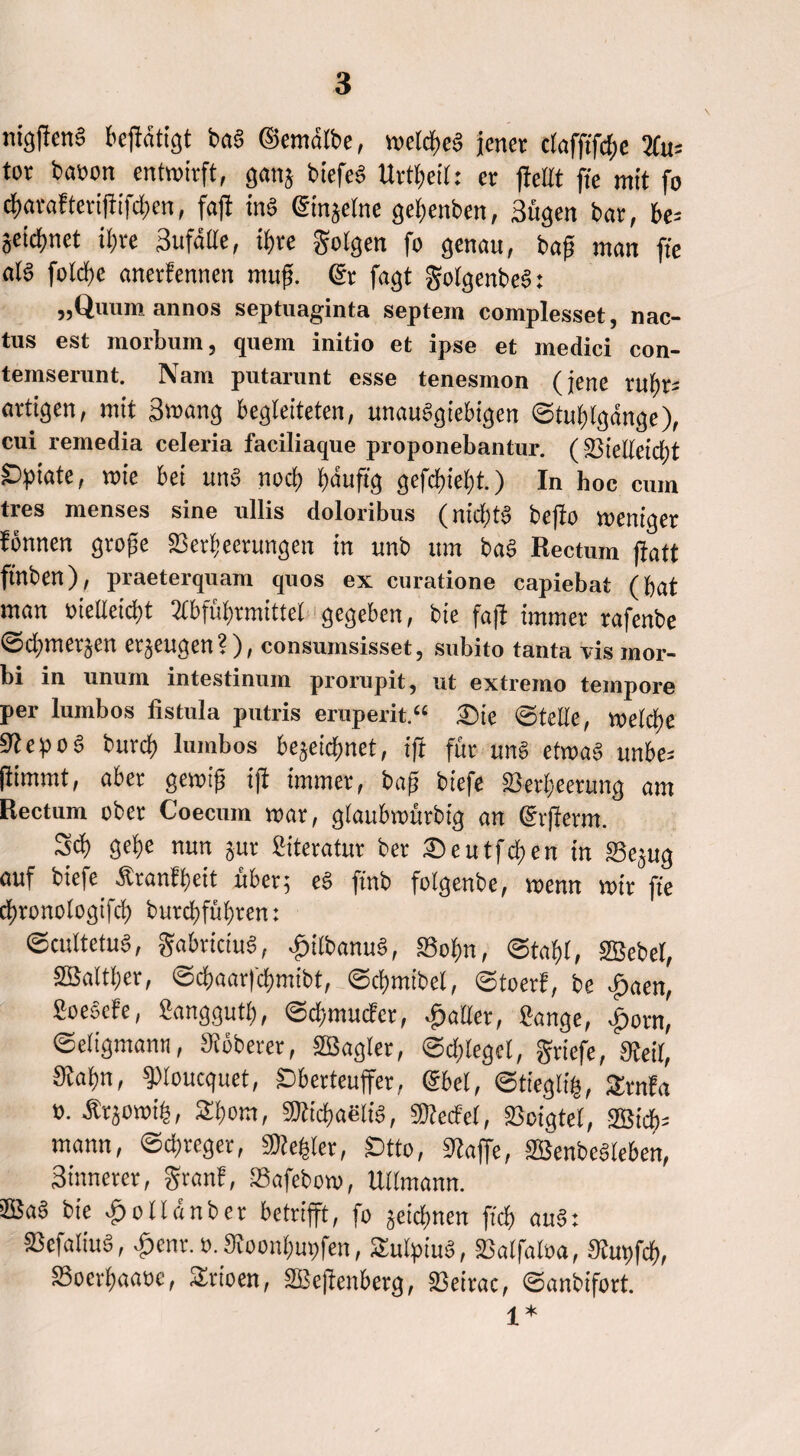 nigftcnS bcflntigt baS ©emdlbe, n>etd>cg jener clafftfd;e Au= tor baoon entwirft, gans btefeS Urzeit: er ffettt jte mit fo d)arafterißifd)en, faß ins ©injetne gebenben, Sügen bar, be* Seicfjnct ii)te Sufdlle, it>re folgen fo genau, baß man ft'e al§ foldje anerkennen muß. ©r fagt golgenbeS: „Quumannos Septuaginta septem complesset, nac- tus est morbum, quem initio et ipse et medici con- temserunt. Nam putarunt esse tenesmon (jene tubr* artigen, mit Swang begleiteten, unauSgiebigen ©tublgdnge), cui remedia celeria faciliaque proponebantur. (33ielleid;t £>ptate, wie bei unS nod) ßauftg gefcf)iel)t.) In hoc cum tres menses sine ullis doloribus (nid)tS beßo weniger fönnen große SSerljeerungen in unb um baS Rectum ffatt ftnben), praeterquam quos ex curatione capiebat (bat man »ieUeicßt Abführmittel gegeben, bie faß immer rafenbe ©ditnctjcn erzeugen?), consumsisset, subito tanta vismor- bi in unum intestinum prorupit, ut extremo tempore per lumbos fistula putris eruperit.“ Sie ©teile, weld)e StepoS bureß lumbos bejeidfmet, iß für uns etwas unbe* ßimmt, aber gewiß iß immer, baß biefe 23erl;eetung am Rectum ober Coecum war, glaubwürbig an ©vßerm. Sd) gebe nun jur Siteratur bet Seutfcben in ffie^ug auf biefe Sbtanfbeit über; eS ßnb folgenbe, wenn wir fte ebronotogifeb burebfübren: ©cultetuS, gabriciuS, ^itbanuS, 83obn, ©tobt, SBebel, 2Saltl)er, ©ebaarfebmibt, ©tbmibel, ©toerf, be £aen, fioesefe, Sanggutb, ©cbmucfcr, fallet, Sange, £orn, ©eligmamt, Stöberet, SBagler, ©dßeget, griefe, Steil, Staßn, Poucquet, ©berteußer, ©bei, ©tiegli§, £mfa ». Är^owib, Sbom, Sticbaelis, Pecfel, Soigtel, ®icb= mann, ©epreger, Siedler, £)tto, Stoße, SBenbeSleben, Sinnerer, granf, Safebow, Ullmann. JBaS bie £olldnber betrißt, fo jeidfmen ftcb auS: SScfaliuS, £ent. t>. Stoonbupfen, SulpiuS, SSalfaloa, Stupfcb, SSoerbaaoe, Sirioen, SBeßenberg, S3eirac, ©anbifort. £ *