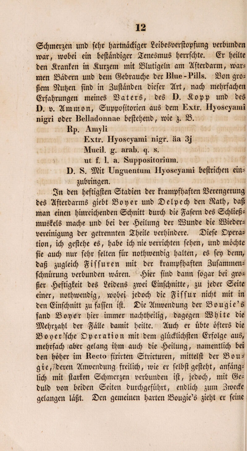 ©chmerjen unb fehr ^artndcfißer 2eibe§oerjfopfung oerbunben war, wobei ein beßdnbtger &ene£mu3 herrfd)te. (Er heilte ben Traufen in ^urjem mit S3lutigeln am 2lfterbarm, war¬ men SSdbern unb bem ®ebraud)e ber Blue - Pills. Von gro¬ ßem Sftufcen ftnb in 3ujtdnben biefer 2Crt f nach mehrfachen (Erfahrungen meinet Spätere», be6 D. Äopp unb be§ D. o. %m m 0 n, ©uppofitorten au3 bem Extr. Hyoscyami nigri ober Belladonnae bejtehenb, wie 35. Rp. Amyli Extr. Hyoscyami nigr. äa 3j Mucil. g. arab. q. s. ut f. 1. a. Suppositorium. D. S. $H\t Unguentum Hyoscyami beftrid)en ein- gubringen. Sn ben heftigsten Labien ber frampfhaften Verengerung bee> 2lfterbarm3 giebt 85oper unb £)elped) ben Otath, baß man einen hwreichenben ©chnitt burch bie gafern bee> ©d)ließ- mue>fel6 mache unb bei ber Teilung ber 8öunbe bie Hßieber- oereinigung ber getrennten Steile oerhinbere. 2)iefe £)pera* tion, ich öeßehe e$f babe ich nie oerrichten fehen, unb mochte fte auch nur fehr feiten für nothwenbtg halten, e£ fep benn, baß zugleich giffuren mit ber frampfhaften Sufamnten- fchnürung oerbunben waren, £ier ftnb bann fogar bei gro¬ ßer «fjeftigfeit bc$ £eiben3 §wei (5mfd>nitte, ju jeher ©eite einer, nothwenbig, wobei jeboef) bie giffur nicht mit in ben (Einfchnitt ju faffen tji £>ie 2(nwenbung ber 83ougte’S fanb 83ov>er hier immer nachtheilig, bagegen 2Bh11e bie 5Dlehrjahl ber gälte bamit heilte. 2Cudf> er übte öfters bie 35 ot) ergehe Operation mit bem glücflichften Erfolge auS, mehrfach aber gelang ihm auch bie Teilung, namentlich bei ben hoher im Recto ft'rirten ©tricturen, mittelst ber 85 ou^ gter beren 2Cnwenbung freilich, wie er felbjl ge|M)t, anfangs (ich mit jlarfen ©d;mer§en oerbunben iß, jebocl), mit ©e- bulb oon beiben ©eiten burdygeführt, enbltch jum Swecfe gelangen laßt. £>cn gemeinen harten 33ougie’S jieht er feine