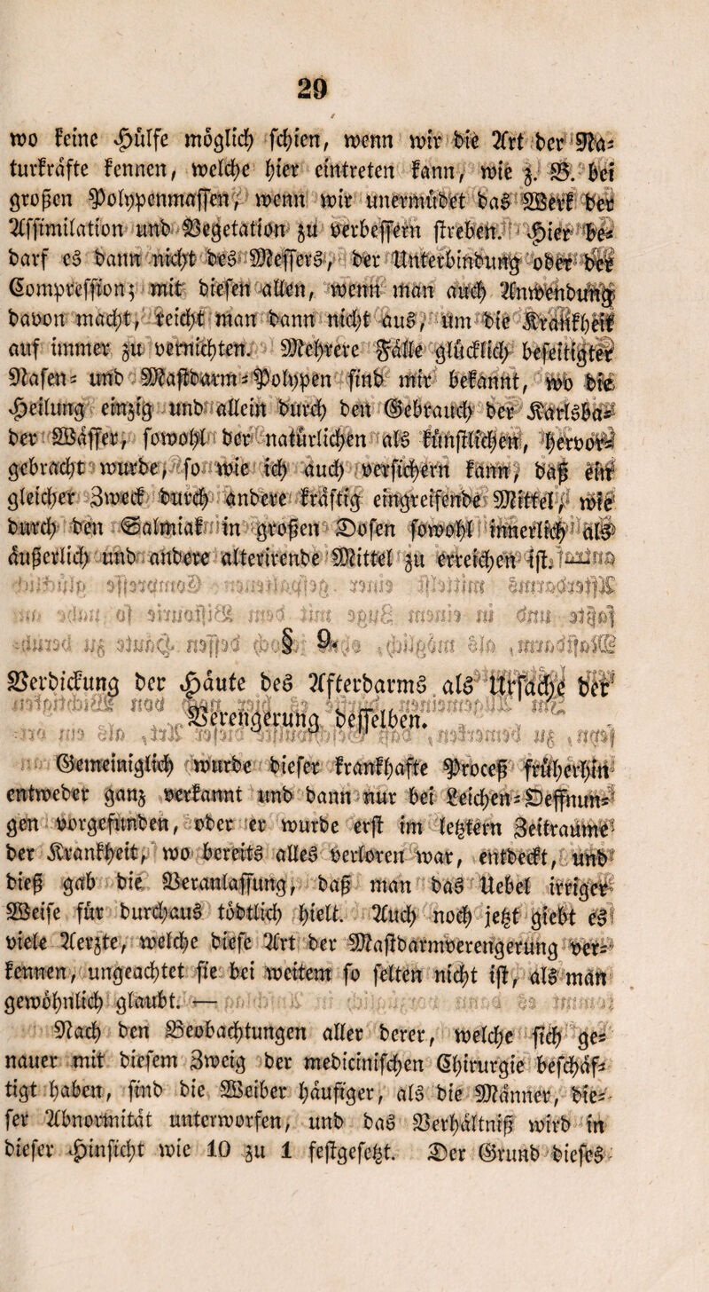 wo ferne £ulfe moglicfy festen, wenn wir bie 2frt ber üFfo; turfrdftc fennen, welche f)ier elktreten fann, wie g. 83. Bei großen ^olppcnmafienv wenn wir unermubet bag Söerf ber Tlfftmilation unb Vegetation p oerkffent flreben. $ier Be« barf e§ bann nid;t beg ^efferg, ber ttntetbmbuip ober; Äi Gompreffton; mit biefen allen, wenn man mt# InW'enbitWgp baöott mad)t, reicht man bann nid;t aug, um bie auf immer gw uernid)ten. ^ektere'®Äe‘ Stufen* tmb Sftaftburm*folgen ftnb mir befannt, worbte Leitung einzig unb allein burd; beit (§>ebraud> ber $arlg&a^ ber SBaffer, fowol/t ber natürlichen alg fimfiiid;en7 gebracht würbej fo wie idf and) oerftd)evn fann, baf gleicher 3wccf bur$ anbere Mftig eingreifenbt burd) ben ^almiafmin -grofen £)ofen i &ißcelid> unb anbere alterircnbe Mittel p erreichen i|l biHpJj» mm f|hU}m m %Um ot 3hiiat|i8l imd tim %pu&, msrth jti «5 mffäd <bo&| $J& SSevbtcfung ber Mute beg tffterbarmg alg UBM^ tflF OST ttod w&mjpiü m& •V . v? tm *>m*muri u§ ,1 ■m iti3 §to liil Hpia ©emeinigtid) würbe biefer franfhafte 9k0cef ftüherl>irt entweber ganj oerfannt unb bann nur bei Seichen-Seffiwn^ gen oorgefunben, ober er würbe erfl im ber Äranffjett, wo bereits alles oerlotcn war, entbetft, biefj gab bie Beranlaffung, bag man ba3 Hebel irriger SBeife für burd)cuS tobtlid) hielt. Auel) noch je(jt giebt t§ »tele 2Cerjte, welche biefe Art bet aRaffbatnwerengerung t>er= fennen, ungeachtet fte bei weitem fo fetten nicht i|i, ata man gewöhnlich glaubt. - 3iach ben Beobachtungen aller berer, welche fich ge* nauer mit biefem Sweig ber mebicinifchen ßhirurgie befdjäf* tigt haben, ftnb bie SBeiber häufiger, als bie fWänncr, bie*- fer Abnormität unterworfen, unb bat* S3erf)ältmg wirb in biefer #inftd)t wie 10 p 1 fe|tgefe(5t. £)ct ©runb biefeS ■'