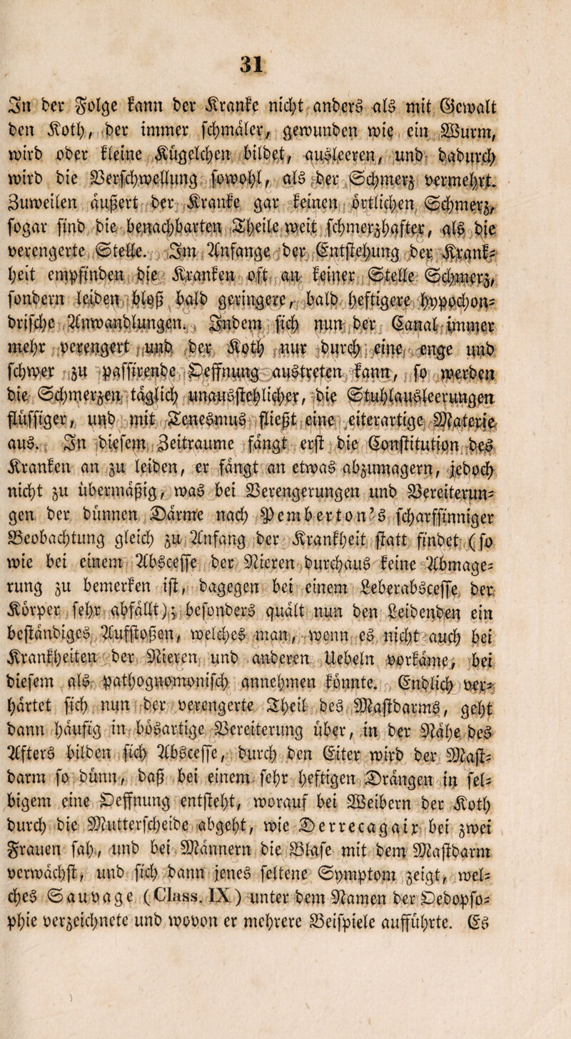 Sn bei* golge fann bei* Traufe nicht anberS -als mit CScwalt ben Äotfy, bei immer fchmdlcr, gewunben wie ein VSurm, wirb ober f leine $ügclchen bilbct, auSleercn, unb baburd) wirb bie Verfchwellung foipobl, als bei* ©cbmer^ vermehrt* Suweilen dugert ber kraule gar feinen örtlichen ©d;met*3, fogar ftnb bie benachbarten Shetlc weit fchmcr$bafter, als bie verengerte ©teile. 3m Anfänge ber dntftetnmg ber $panff heit empftnben bie Traufen oft an feiner ©teile ©cbf$$j%: fonbern leiben.:bl# halb geringere, halb heftigere bvpod)on- brifebe Anwanblungen. Snbem ftd) nun ber (Sanal immer mehr verengert unb ber Itotl; nur burch eine. enge unb fdnner gu paffirenbe peffnung austreten fqnit, fo werben bie ©d;mer^en täglich unauSgeblid;er, bie ©tublauSleeruUgen flüffiger, unb mit SeneSmuS fliegt eine etterartige Materie auS. Sn biefern Seitraume fangt erg bie (Eongitutton bei Etranfen an ju leiben, er fangt an etwas abäumagern, jebod; nicht $u übermdgtg, waS bei Verengerungen unb Vereiterun¬ gen ber bunnen Darme nad) s])embertön’S fcf>arffmniger ^Beobachtung gleich P Anfang ber ^ranfheit ftatt ftnb et (fo tvie bei einem AbSceffe ber gieren burchauS feine Abmage¬ rung ^u bemerfen ig, bagegen bei einem ßeberabScejfe. ber Körper fel)r abfallt); bcfonberS quält nun ben ßeibenben ein beftdubigefj Aufgogen, welches man, wenn eS nicht auch bet $ranfbeiten ber Vieren unb anberen liebeln vorfdme, bei biefern als pathognomonifch annehmen fonnte. (Enblicb ver¬ härtet geh nun ber verengerte Shcil beS VkgbarmS, geht bann häufig in bösartige Vereiterung über, in ber 9idl;e bei AfterS bilben ftch AbSceffe, burch ben (Eiter wirb ber 5)kji- barm fo bünn-, bag bei einem fegr heftigen Drangen in fel- bigem eine SDefgtung entgeht, worauf bei SBeibern ber $otf) burd) bie 9ftutterfd;eibe abgebt, wie Derrecagair bei jwei grauen fab, unb bei Bannern bie Vlafe mit bem $kgbarm vcrwdchg, unb ftd; bann jenes feltene ©pmptom geigt, weis d)eS ©auvage (Class. IX) unter bem 9kmen ber 6ebopfo- pfge ver^cichnetc unb wovon er mehrere Veifpiele aufführte. (ES