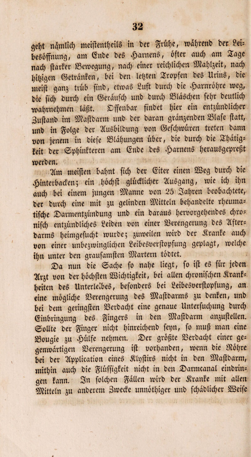 gef)t ngmliä; meiflentt)cU§ in bet grfitjc, wafjrcnb bet Sei* be«öffnung, «nt Enbe be« ganten«, öfter aud) «m S£age ttftd) fiatfer Vcmcgung, nad; einet reid>tic^>en 5Kaf)l$eit, nad> leigen ©etranfen, bei ben leisten Stopfen be« Urin«, bie nteifi ganj trüb ft'nb, etwa« ßuft butd) bie ^arntöfjre weg, bie ftcl) butd; ein ©etäufd; unb butd; Vlä«d;en fef)t beutlid; •w«t)tncl;men tagt. Öffenbar finbet t)ier ein entsünblidjer 3ujt«nb int «Kaftbarm unb bet batan gtänjenben SStafe ftatt, unb in golge bet 2tu«bilbung »on @cfd;roüren treten bann tjpn jenem in biefe SS!ät)ungcn übet, bie butd; bie Sfjatigj feit bet ©phinfteren am <5nbe be« ^arnen« f;erau«gepref}t werben. 3(m meijien bahnt ftct> bet <Siter einen 2Beg butd; bie ■ginterbacfen; ein l;6d)fl glücklicher 2lu«gang, wie id; it;n aud; bei einem jungen «Kanne »on 25 Satiren beobachtete, bet bittet) eine mit ju gelinben «Kitteln betjanbette rheuma* tifd>e tDarmentjünbung unb ein batau« hcröorgel;enbe« ü>w- nifd) entjünblkhe« Selben »on einet Verengerung be« 2tfter= barm« l;eimgefud)t mürbe; jumeilen mitb bet Ätanfe aud; »on einer unbcjminglidjcn 2eibe«oerfiopfung geplagt, welche ihn unter ben graufamjtcn Martern tobtet. 2)a nun bie ©ad;e fo nahe liegt, fo ifi c« für jeben 3(tjt »on bet l;öchften 2Bid;tigfcit, bei allen chronifcgcn Äranf= l;eitcn be« Unterleiber, befonber« bei 2eibe«»erftopfung, an eine möglid;e Verengerung be« «Kaftbarm« ju benfen, unb bei bem geringjfen Verbucht eine genaue Unterfud;ung bttreh Einbringung be« ginget« in ben sKajfbarm an^ußeUen. Sollte bet ginget nicht btnrcichenb fct;n, fo muß man eine Vougie ä« -Öülfe nehmen. £>er größte Verdacht einet ge= genmdrtigen Verengerung iji »othanben, menn bie Köhre bei bet 2lpplication eine« Äh;für« nicht in ben «Kaftbarm, mithin aud) bie glüfftgfeit nicht in ben ®«tmcanal embtin= gen fann. Sn fotd;en gälten mirb bet Äranfe mit allen «Kitteln ju anbetem Swccfc unnöthiger unb fdxtblicher SBetfe
