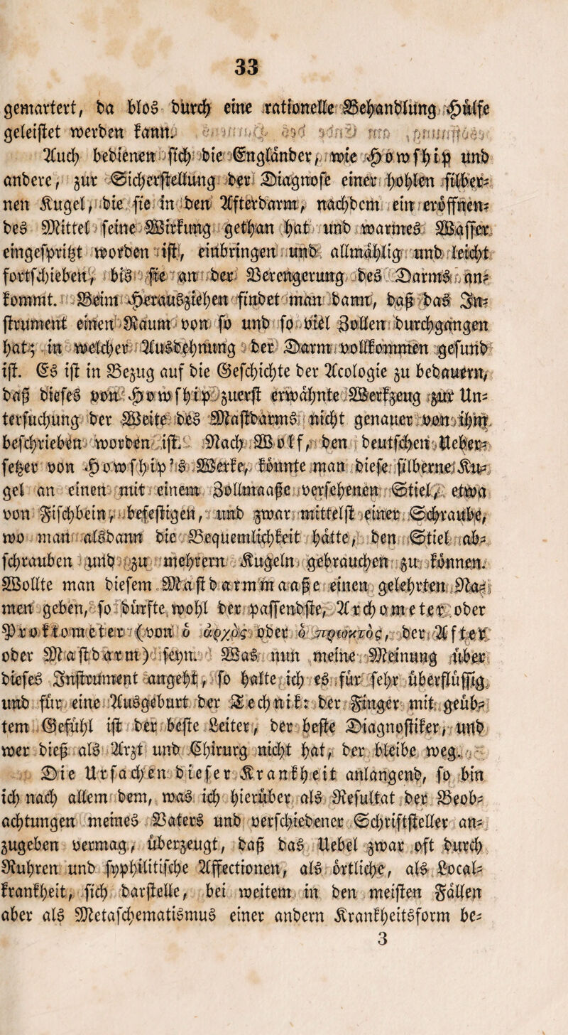 gemartert, ba bloS bitrch eine rationelle Vebanblung £mlfe geleitet merben fann. MnfJ £r:o 2Cud> bebienen ftd; bie (Sngldnber, mie vpomfbip unb anbcrc, jur ©tcberftellung ber £)iagttofe einer (>ol)len ftlber- neu ^uget, bie fte in ben QCfterbarm, nad;bcm ein eröffnen* beS bittet feine SBirfung get^an bat nnb marmeS SBaffer emgefprigt morben tft, eidbringen nnb allmabltg nnb. Ieid>t fortfdneben, bis fte an ber Verengerung beS Barn#o an? fommt. Beim -peran%iel()en ftnbet man bann, baf bat 3m ftrument einen Siaum oon fo nnb fo diel Süden burcbgangen bat; in meid;er 3üBbcbnung ber £)arm nod!ommen gefunb iji (5S iji in 83e$ug auf bie @efcbid)te ber Geologie gn bebanmt, baf] biefeS oon vpomfbip guerft ermähnte Sßerfgeug $ur Um terfucbnng ber IBeite beS SfojibarmS nid)t genauer oomibnt befebrieben morben ifti- üftadj SBolf, ben beutfd>cn Ucber- feber oon *£) o w f b i p ’ $ MM®, formte man tiefe ftibernei^m gel an einen mit einem SollmaajB oerfebenen 0ttel, etrna non gtfd;betn, befeftigen, nnb gmar mitteljl einer 0cbraube, mo man aBbann bie S3equemlid;feit bitte, ben ©ttel nok? febrauben mtb 51t mebrern kugeln gebrauchen 51t fonnen. Söodte man biefem SOtaftb armmaape einen gelehrten $laA men geben, fo bürfte wobt ber pafjenbfte, 2lrd)ometer ober sproftometer (oon 0 ap/ag ober km^w^og, ber 2lf te£ ober SDiajibarm) fer;n. $BaS mm meine Vieinung -über biefeS Snfhmment angebf;, fo fyalte ich tß für febe überjTüfftg itnb für eine ituSgeburt ber £cd)ntf: ber ginger mit geüb? tem ©cfubl tjl ber befte Seiler, ber befte £>iagno|ttfer, unb mer biefs aB ‘2Cr§t unb Chirurg nid>t j^rat, ber bleibe meg.. £)ie Urfad;en biefer $r auf beit anlangenb, fo bin id) nad; allem bem, maS ich hierüber aB Siefultat ber Veob* aebtungen meines VaterS unb oerfebtebenee 0d)tiftjleller am jugeben oermag,, überzeugt, ba£ baS Uebel gmar oft bureb Sinbren unb fppbiütifd)e 2(ffecttonen, aB örtliche, aB Socal* frantbeit, ft'cb barjtelle, bei meitern in ben meiften Sailen aber aB SDietafcbematiSmuS einer anbern ^ranfbettSform be- 3