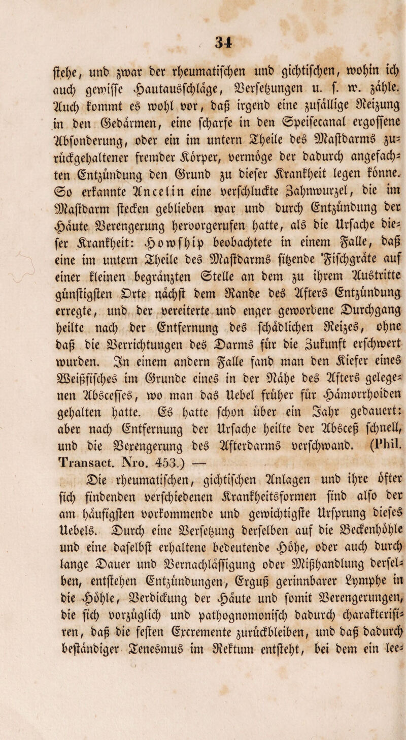 jlefye, unb jwar ber rheumatifchen unb gichtifd;en, wohin id> auch gewiffe £autauSfd)ldge, Verfemungen u. f. w. jahle, 2Cud) fommt e$ wohl oor, bafj irgenb eine zufällige Steigung in ben ©ebdrmen, eine fd>arfe in ben ©peifecanal ergoffene SCbfonberung, ober ein im untern Steile be£ SDJaflbarmS gu- rücfgehaltener frember Körper, oermoge ber baburcf) angefad)- ten Entgünbung ben ©runb gu biefer Äranl^eit legen fonne. ©o crfannte 2tncelin eine oerfd;ludte Scit^nrour^el, bie im StRafibarm jtecfen geblieben mar unb burch Entgünbung ber v^dute Verengerung b^örgerufen tyattc, als bie Urfacfye bie¬ fer Äranfbeit: »jpowfhip beobachtete in einem S^He, baj* eine im untern ÄbeÜe be3 SRajtbarnW fifeenbe ‘gifebgrdte auf einer (leinen begrasten ©teile an bem gu ihrem 2(u3tritte günjfigften SDrte ndd)ft bem 3£anbe be£ 2Cfter$> Entgünbung erregte, unb ber oereiterte unb enger geworbene ^Durchgang heilte nad) ber (Entfernung be6 fchabltchen SReigeS, ohne baf? bie Verrichtungen be$ £)arm3 für bie äufunft erfd)wert würben. Sn einem anbern galle fanb man ben «tiefer eines VSeipftfch^ im ©runbe eines in ber SRahe beS 2CfterS gelege¬ nen 2lbSceffeS, wo man baS Uebel früher für vjpdmorrhotben gehalten h^- ES hatte fchon über ein Sahr gebauert: aber nad) Entfernung ber Urfache heilte ber 2CbScefi fdjnell, unb bie Verengerung beS 2tfterbarmS oerfchwanb. (Phil. Transact. Nro. 453.) — £)te rheumatifchen, gid)tifchen Anlagen unb ihre öfter ftch ftnbenben oerfchiebencn ÄranfheitSfornwn ftnb alfo ber am hduftgjlen oorfommenbe unb gewid)tigjle Urfprung btefeS Hebeln. £)urch eine Verfemung berfelben auf bie Vedenhohle unb eine bafelbft erhaltene bebeutenbe vg>6he, ober auch burch lange £)auer unb Vernad;laffigung ober SRiph^nblung berfel¬ ben, entstehen Entgünbungen, Ergufi gerinnbarer Stymphe «t bie d)of)le, Verbidung ber $dute unb fomit Verengerungen, bie ftch oorgügltd) unb pathognomonifd; baburd) charafterifi* ren, bafi bie feften Ercremente gurüdbleiben, unb bag baburd) befidnbtger £eneSmuS im Oteftum entgeht, bei bem ein lee-