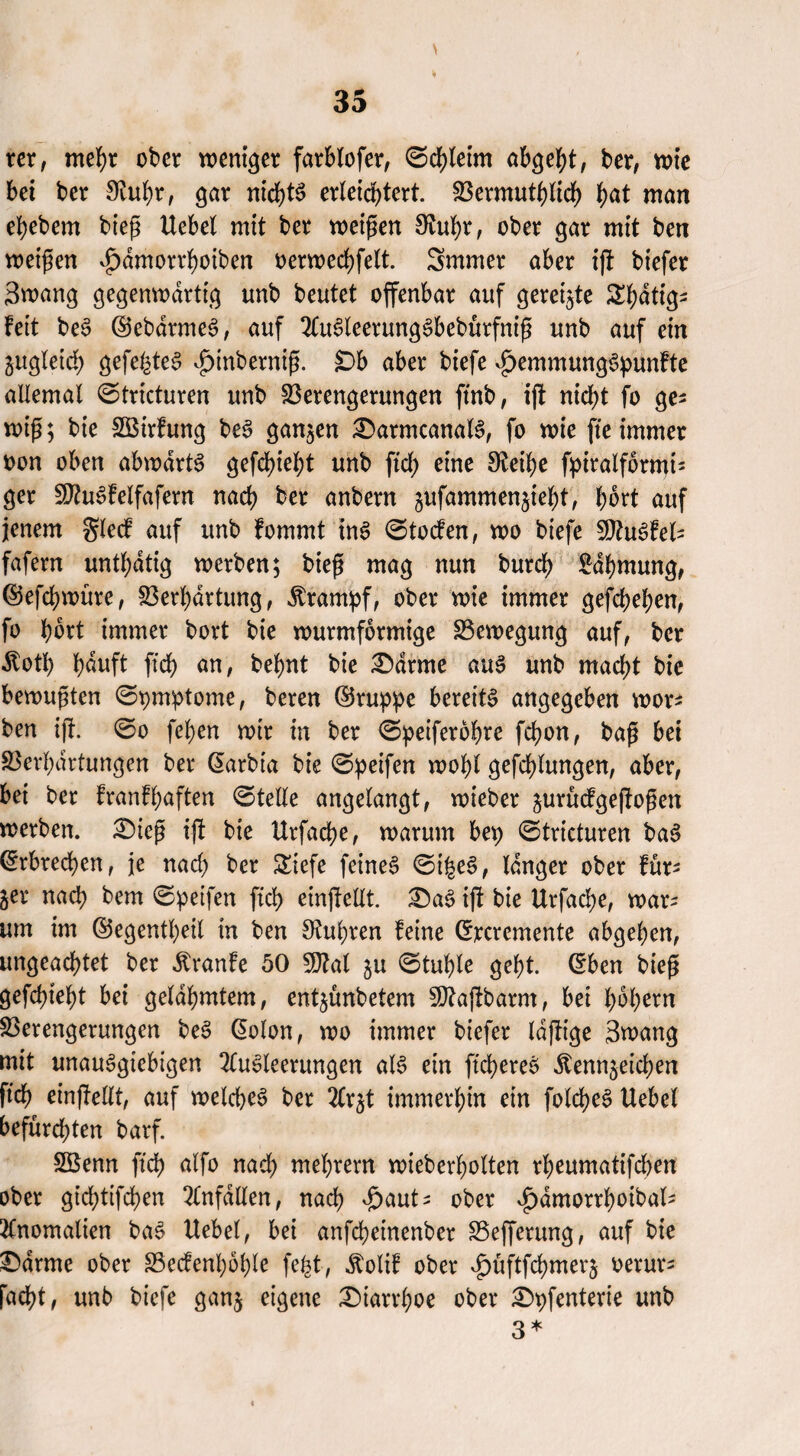 rer, mehr ober weniger farblofer, 0cbleim abgebt, ber, wie bei ber ^ubr, gar nichts erleichtert. Vermutlich f)at man ebebem bieg Uebel mit ber weigen SRuty, ober gar mit ben weigert ^amorrfyoiben oerweebfett. Smmer aber ijt biefer Swang gegenwärtig unb beutet offenbar auf gereifte Sbdtig* Feit beS ©ebdrmeS, auf AuSleerungSbebürfnig unb auf ein ^gleich gefegtes ^inbernig. Db aber biefe *£>emmungSpunFte allemal 0tricturen unb Verengerungen ftnb, ift nicht fo ge^ wig; bie SBirFung beS ganzen £>armcanalS, fo wie fie immer oon oben abwdrtS gefebiebt unb fiel) eine 3teibe f^iralformt- ger VtoSFelfafern nach ber anbern jufammen^iebt, F>ort auf jenem glecf auf unb Fommt ins 0tocfen, wo biefe SD^u^fel- fafern untätig werben; bieg mag nun bureb Rahmung, ©efebwure, Verhärtung, Krampf, ober wie immer gefebeben, fo bbrt immer bort bie wurmformige Vewegung auf, ber Äotb häuft ftcb an, bebnt bie tarnte aus unb macht bie bewugten ©pmptome, beren ©ruppe bereite angegeben wor* ben ijt. 0o feben wir in ber 0peiferobre febon, bag bei Verhärtungen ber ©arbia bie 0peifen wohl gefcblungen, aber, bei ber FranFbaften 0telle angelangt, wieber jurücFgejtogen werben. £)ieg tft bie Urfacbe, warum bep 0tricturen baS ©rbreeben, je nach ber Siefe feines 0t|eS, langer ober Für* ger nach bem 0peifen ftcF> einjtellt. i£aS ijl bie Urfacbe, war¬ um im ©egentbeil in ben Rubren Feine ©reremente abgeben, ungeachtet ber ÄranFe 50 SDFal gu 0tuble gebt, ©ben bieg gefebiebt bei gelahmtem, entjünbetem Vkjtbarm, bei l;bb^n Verengerungen beS ©olon, wo immer biefer Idjtige Swang mit unauSgiebigen Ausleerungen als ein ftcbereS Äennjeicben ftcb einfMt, auf welches ber Ar^t immerhin ein folcbeS Uebel befurchten barf. SÖSenn ftcb nach ntebrern wieberbolten rbeumatifeben ober giebtifeben Anfällen, nach $autt ober v£)dmorrboibal* Anomalien baS Uebel, bei anfebeinenber Vefferung, auf bie £>drme ober Vecfenboble fe^t, $oliF ober ^üftfcbmerj oerur* facht, unb biefe gan$ eigene Diarrhoe ober £>pfenterie unb 3*