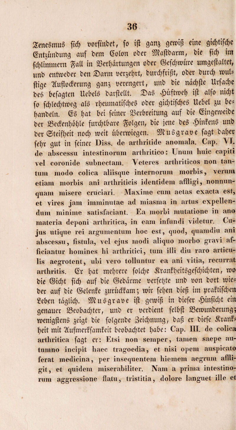 Sencgmug jtcf> oorftnbet, fo ij! gan§ gewiß eine gtektif^e (Sntjünbung auf bem (Soton ober Sfttaftbarm, bie ftcf> im gall in Verkartungen ober ©efdjwüre umgejfaitet, unb entweber ben Darm oerjekrt, burckfrtßt, ober burd) wul* füge 21ufIocferung gan$ verengert, unb bte ndckfte Urfacke beg befagten Ucbetg barjMt. Dag £üftwek ift atfo nickt fo fd>led>troeg alg rkeumatifekeg ober gid;tifckeg Uebcl &u be* kanbeln. @g kat bei feiner Verbreitung auf bie (Singeweibe ber Vecfenkokle furcktbare golgen, bie jene beg £infeng unb ber ©teifkeit nock weit überwiegen, ^uggraoe fagt baker fekr gut in feiner Diss. de arthritide anomala. Cap. \I. de abscessu intestinoram arthritico: Unum huic capiti vel coronide subnectam. Veteres arthriticos non tan- tum modo colica aliisque internorum morbis, verum etiam morbis ani arthriticis identidem affligi, nonnun- quam misere cruciari. Maxime cum aetas exacta est, et vires jam imminutae ad miasma in artus expellen- dum minime satisfaciant. Ea morbi mutatione in ano materia deponi arthritica, in eam infundi videtur. Cu¬ jus utique rei argumentum hoc est, quod, quamdiu ani abscessu, fistula, vel ejus modi aliquo morbo gravi af- ficiaritur homines hi arthritici, tum illi diu raro articu- lis aegrotent, ubi vero tolluntur ea ani vitia, recurrat arthritis. (Sr kat mckrere folcke ^ranfkeitggefckickten, wo bie ©id)t fief) auf bie ©ebärme oerfekte unb oon bort rote- ber auf bte ©elenfe jurueffam; mir feken bteß im praftifeken geben tagt xd). SDhtg grase ift gewiß in biefer <g)inft'd;t ein genauer Veobad;ter, unb er oerbtent felbft Vewunberung; wenigjleng geigt bte foigenbe Betonung, baß er biefe «ftranf- keit mit 2Cufmerffamfeit beobacktet kabe: Cap. III. de colica arthritica fagt er: Etsi non semper, tarnen saepe au- tumno incipit baec tragoedia, et nisi opem auspicato ferat medicina, per insequentem hiemem aegrum affli- git, et quidem iniserabiliter. Nam a prima intestino- rum aggressione llatu, tristitia, dolore languet ille et
