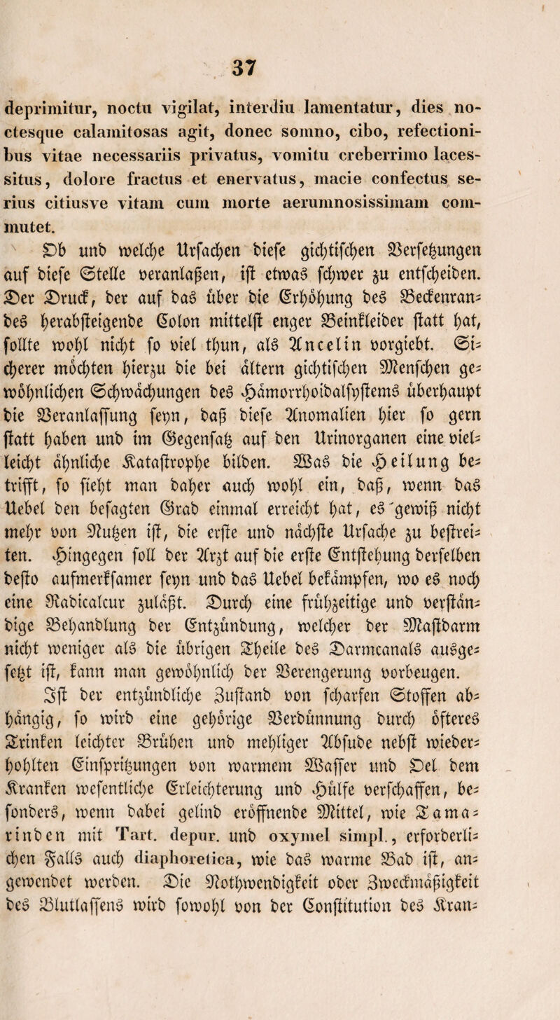 deprimitur, noctu vigilat, interdiu lamentatur, dies no- ctesque calamitosas agit, donec somno, cibo, refectioni- bus vitae necessariis privatus, vomitu creberrimo laces- situs, dolore fractus et enervatus, macie confectus se- rius citiusve vitam cum morte aerumnosissimam com- mutet. £)b unb welche Urfachen biefe gtdftfchen Verfemungen auf biefe ©teile veranlaßen, ift cttva§ fd;wer zu entfcheiben. £)er £)rucf, ber auf bag über bie (Erhöhung beg Vedenran- beg üerabjleiqenbe @olon mittelft enger Veinfleiber jtatt l;at, follte wohl nicht fo viel tl)un, alg 2C n c e 11 n vorgtebt. ©t- euerer mochten l)ier§u bie bet altern gid;tifd)en Sftenfdjen ge¬ wöhnlichen ©ehwdehungen beg ^dmorrhoibalfpftemg überhaupt bte Veranlagung fepn, baß biefe Anomalien l;ter fo gern ftatt haben unb im ©egenfal auf ben Urinorganen eine viel¬ leicht ähnliche .ftataftrophe bilben. SBag bie Teilung be¬ trifft, fo fteht man baper auch wohl ein, baß, wenn bag Uebel ben befagten ©rab einmal erreicht hat, eg'gewiß nicht mehr von Stufen ift, bie erfte unb ndchfte Urfacbe ju befrei¬ ten. hingegen foE ber 2lr^t auf bie erfte ©ntft ebung berfelben befto aufmerffamer fepn unb bag Uebel befdmpfen, wo eg nod; eine Stabicalcur juldßt. £>urch eine frühzeitige unb verfdn- bige Vefjanblung ber ©ntjünbung, wcldjer ber Sftajlbarm nicht weniger alg bie übrigen Sheile beg £>armcanalg augge^ fegt ift, fann man gewöhnlich ber Verengerung Vorbeugen. Sft ber ent§ünblid;e Suftanb von fcharfen ©toffen ab^ hängig, fo wirb eine gehörige Verbünnung burd) oftereg Srinfen leichter Vrühen unb mehliger Slbfube nebft wieber- hohlten Ganfprifeungen von warmem SBajfcr unb jDcl bem ^ranfen wefentlid;e (Erleichterung unb vg>xttfe verfchaffcn, be^ fonberg, wenn babei gelinb eroffnenbe SOUttel, wie £ama- rinben mit Tart. depur. unb oxymel simpl., erforberlt- d)cn gallg auch diaphoreiica, wie bag warme Vab ift, am gewenbet werben. £)ie Stotpwenbigfcit ober Bwedmdßigfeit beg Vlutlaffeng wirb fowohl von ber ßonftitution beg dtran-
