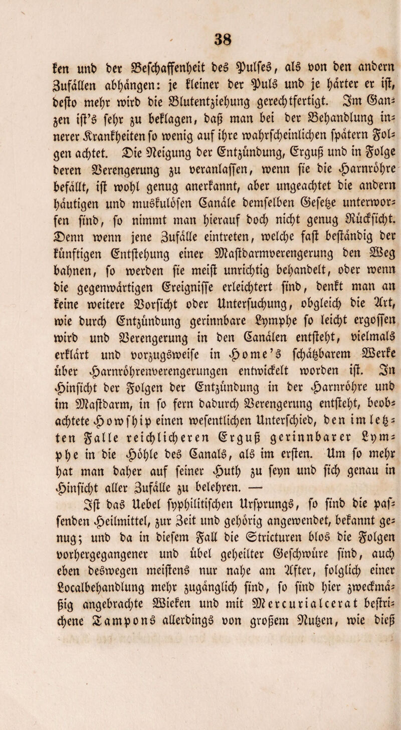 len unb ber Vefchaffenheit beS $Pulfe§, als oon ben anbern Bufdtlen abhdngen: je Heiner ber $PulS unb je harter er ift, befto mehr wirb bie Vlutentjiehung gerechtfertigt. Sm ©an- jen ijf’S fe()r zu besagen, baß man bei ber Vehanblung in¬ nerer dbranfhetten fo wenig auf ihre wahrfcheinlichen fpdtern gols gen achtet. £>ie Neigung ber ©ntzünbung, ©rgug unb in golge beren Verengerung §u oeranlaffen, wenn fte bie Harnröhre befallt, ift wohl genug anerfannt, aber ungeachtet bie anbern häutigen unb muSfulofen Sandle bemfelben ©efe^e unterwor¬ fen ftnb, fo nimmt man herauf hoch nicht genug SJtücfftcht. £)enn wenn jene Sufdlle eintreten, welche faft beftdnbig ber fünftigen ©ntftehung einer SDtajlbarmoerengerung ben Vkg bahnen, fo werben fte meiji unrichtig behanbelt, ober wenn bie gegenwärtigen ©reigniffe erleichtert ftnb, benft man an leine weitere Vorficht ober Unterfuchung, obgleich bie 2Crt, wie burch ©ntjünbung gerinnbare £pmphe fo l^td>t ergoffen wirb unb Verengerung in ben ©analen entgteht, vielmals crlldrt unb aorzugSweife in ^ome’§ fchd^barem Sßerle über ^arnrohrenoerengerungen entwidelt worben ift. Sn Hinftcht ber folgen ber ©ntzünbung in ber Harnröhre unb im Sttajtbarm, in fo fern babitrch Verengerung entflieht, beob* achtete Howfhip einen wefentlichen Unterfchieb, ben imlefc3 ten galle reichlicheren ©rgug gerinnbarer Spm- phe in bie Hohle beS ©analS, als im erften. Um fo mehr hat man baher auf feiner $uth zu fepn unb ftch .genau in «Jpinjtcht aller 3ufdlle zu belehren. — Sft baS Uebel fyphtütifchen UrfprungS, fo finb bie paf- fenben Heilmittel, zur Seit unb gehörig angewenbet, belannt ge¬ nug; unb ba in biefem Saß bie ©tricturen bloS bie golgen oorhergegangener unb übel geheilter ©efchwüre ftnb, auch eben beSwegen meifltenS nur nahe am Elfter, folglich einer £ocalbehanblung mehr zugänglich ftnb, fo ftnb hier zwecfmd- fjig angebrachte Söiefen unb mit Vtcrcurialccrat beftri- ebene SamponS allerdings oon großem Sftufeen, wie bieg