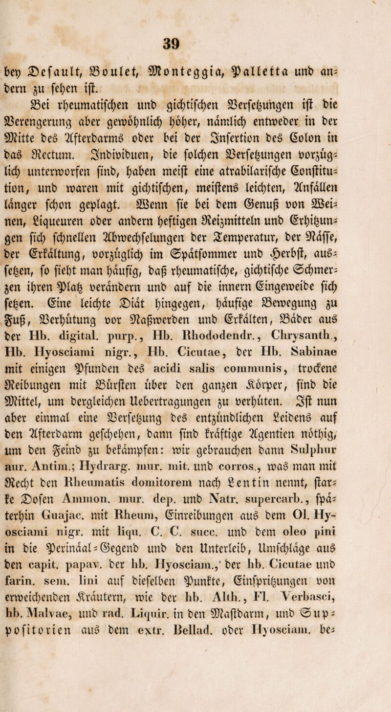 bet) Gefault, Soulet, SÖtonteggia, $)alletta unb am bem $u [eben ift Set rbeumatifcben unb ^td>ttfd;ert Serfehu'ngen tft bie Serengerung aber gewöhnlich tyfytv, ndmlicb entweber in ber SDfcitte be$ 2lfterbarm3 ober bei ber Snfertion be§ Eolon in ba3 Rectum. Snbioibuen, bte folgen Setfehungen oor^üg^ lieb unterworfen ftnb, b<*fon metft eine atrabilartfcbe (Sonfiitu^ tion, unb waren mit gichtigen, meiftenS leichten, Unfällen langer fcbon geplagt. Sßenn fte bet bem ©enuß oon 2Bet- neu, ßtgueuren ober anbern heftigen Heilmitteln unb Gsrbifcun* gen ftcb fcbnellen 2lbwed;felungen ber Temperatur, ber klaffe, ber Erhaltung, oot^üglid) im ©pdtfommer unb $etbft, auS- [eben, fo ftebt man bduftg, bafi rbeumatifcbe, gid)tifcbe ©cbmer^ ^en ihren 0)lah oerdnbern unb auf bte innern Eingeweibe ftcb [eben. (Eine leichte £)idt hingegen, bduftge Bewegung gufs, Verhütung oor Haßwerben unb Erfdlten, Sdbet aug ber Hb. digital, purp., Hb. Rhododendr., Chrysanth., Hb. Hyosciami nigr., Hb. Cicutae, ber Hb. Sabinae mit einigen 9)funben beS acidi salis communis, trodene 0?eibungen mit Surften über ben ganzen Körper, ftnb bie Mittel, um bcrgletdjen Uebertragungen $u oerbüten. 3ft nun aber einmal eine Serfehung be£ ent^ünblicben £eiben£ auf ben 2lfterbarm gefcbeben, bann ftnb frdftige 2Cgentien notbig, um ben geinb $u befampfen: wir gebrauchen bann Sulphur aur. Antim.; Hydrarg. mur. mit. unb corros., wa§ man mit Hed)t ben Rheumatis domitorem nach Dentin nennt, ftar? fe £>ofen Ammon, mur. dep. unb Natr. supercarb., fpd^ terbin Guajac. mit Rheum, Einreibungen au3 bem 01. Hy¬ osciami nigr. mit liqu. C. C. succ. unb bem oleo pini in bie 0)erindaY ©egenb unb ben Unterleib, Umfd;ldge att£ ben capit. papav. ber hb. Hyosciam.,' ber hb. Cicutae unb farin. sem. lini auf biefelben fünfte, Etnfptihungen oon erweid)enben Krautern, wie ber hb. Alth., Fl. Yerbasci, hb. Malvae, unb rad. Liquir. in ben 5D?aftbarm, unb ©up- pofitoricn au§ bem extr. Bellad. ober Hyosciam. be*