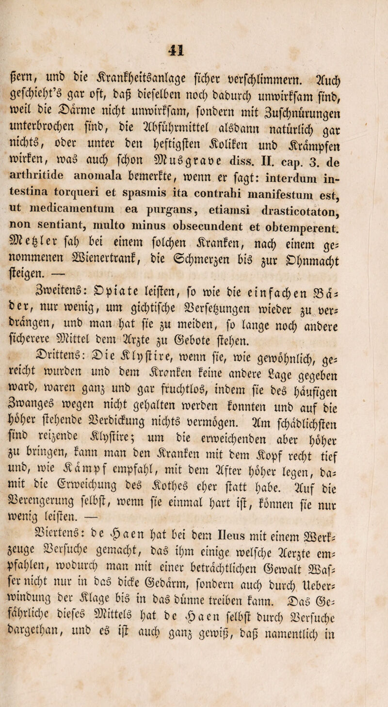 fern, unb bie ÄranfheitSanlage fieser «etfcblimmem. 2fucb gefcbiebt’S gar oft, bog bicfelhen noch babutcb unwttffam ftnb, weil bie Sdtme niefjt unwirffant, fonbern mit Sufdmürungen unterhrod;en ftnb, bie Abführmittel alöbann natürlich gar niebtd, ober unter beit ^eftigfien Äoltfen unb Stampfen wirfen, waS auch fcf>on «Wuögraöe diss. II. cap. 3. de artluitide anomala bemerfte, wenn er fagt: interdum in- testina torqueri et spasmis ita contrahi manifestum est, ut medicamentum ea purgans, etiamsi drasticotaton, non sentiant, multo minus obsecundent et obtemperent. Rebler fab bei einem folgen Äranfen, nach einem ge= nommenen SBienertranf, bie «echmerjen bis jur £>bnmad;t jleigen. — 3weitenS: ID^iate leiflen, fo wie bie einfadten SBa = bet, nur wenig, um gid;tifd>e Verfemungen wieber ju oor= brängen, unb man l>at ft'e 3U meiben, fo lange noch anbere fteberere «Wittel bem Arjte ju ©ebote (leben. ©ritten^: Sie Älpjltre, wenn ft'e, wie gewöfmlidt, ge= reid^l würben unb bem otranfen feine anbere IJage gegeben warb, waren ganj unb gar fruchtlos, tnbem ft'e bes bduft'gen Swanged wegen nicht gebalten werben fonnten unb auf bie höbet fiehenbe Vertiefung nichts »ermögen. Am fchdblicbflen finb reijenbe Älpftire; um bie etwcichenben aber höher ju bringen, fann man ben Äranfen mit bem Äopf recht tief unb, wie Ädmpf empfahl, mit bem Elfter höher legen, ba* mit bie (Erweichung beS ÄotbeS eher jfatt fjabe. Auf bie Verengerung fclbff, wenn ft'e einmal hart tjf, fönnen ft'e nur wenig leiften. — Viertens: be ^)aen hat bei bem Ileus mit einem SCßerfz §cugc S3cifud)e gemeiert, bag tfjm einige welfdje ^fer^te em¬ pfahlen, woburep man mit einer beträchtlichen ©ewalt Gaf¬ fer nicht nur in bag biefe ©ebarm, fonbern auch bureb lieber* winbung ber £lage big in bag bünne txclbm fann. £)ag ©e* fdhrliche biefeg SÄittelg hat be £aen felb# burcf) 23crfud)c bärget!; an, unb eg ijl auch gan§ gewiß, baß namentlid; in
