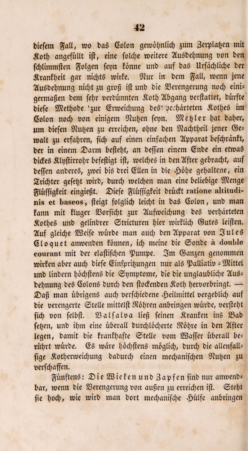 tiefem galt, wo tci$ ©olon gewöhnlich jurn Setplafcen mit $otf) angefüllt iß, eine fold;e weitere Ausbehnung bon ten fchltmmßen folgen fepn fonne unb auf ba£ Urfdd>tid)e ber Äranf^eit gar nichts wtrfe. 9?ur in bem Sali, wenn jene AuSbehnung nicht 51t grog iß unb bie Verengerung noch eini¬ germaßen bem fef)r berbünnten Äoth Abgang berßattet, bürfte tiefe 50Zett>obe ’§ur ©rweichung be§' verwarteten Äot^eS im ©olon noch bon einigem Stufen fet;n. Regler ^at baher, um tiefen Stu&en ju erreichen, ohne ben Stadßheil jener ©e; watt 51t erfahren, ffd) auf einen einfachen Apparat befchranft, ber in einem £)arm befielt, an beffen einem ©nbe ein etwas bicfeS Älpßirrohr befeßigt ift, welches in ben Elfter gebracht, auf beffen anbereS, jwei bis brei ©Een in bie Hohe gehaltene, ein Trichter gefegt wirb, burd) welchen man eine beliebige Stenge glüfftgfeit eingießt. £)iefe glüfftgfeit brüdt ratione altitudi- nis et baseos, ßeigt folglich leicht in baS ©olon, unb man fann mit fluger Vorffcht jur Aufweichung beS berharteten 5totheS unb gelinbrer ©tricturen hier wirftid) ©uteS leißen. Auf gleiche SBeife würbe man auch ben Ararat bon SuleS ©loguet anwenben fonnen, ich meine bie ©onbe a double courant mit ber elaßifchen $Pumpe. 3m ©angen genommen wirfen aber auch tiefe ©tnfprßmngen nur als ^aEiatib * Mittel unb linbern hochßenS bie ©pmptome, bie bie ungläubige AuS; behnung beS ©olonS burch ben ßocfenben itoth herborbringt. — £)ag man übrigens auch berfdnebene Heilmittel bergeblich auf bie berengcrte ©teEe mitteiß Stohren anbringen würbe, berßebt (ich bon felbß. Valfalba lieg feinen Uranien inS Vab fe^en, unb ihm eine überall burd)l6d;erte Stohre in ben After legen, bamit bie franfhafte ©teile bom SBaßer überaE be* rührt würbe. ©S wäre hochßenS möglich, burd) bie aEenfaE- ftge ^othcrweichung baburch einen mechanifchen Stufen ju berfchaffen. fünftens: £)ieV3ielenunb3apfen ftnb nur anwenb* bar, wenn bie Verengerung bon äugen $u erreichen iß. ©tel)t fte hoch* wie wto man kort mcchanifche Hülfe anbringen