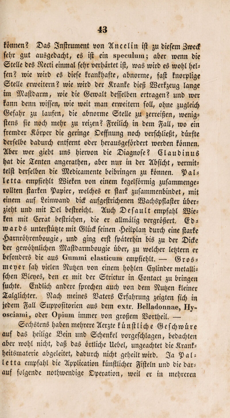 formen? £)aS Sngrument oon Anceltn ig p tiefem 3wecf fel)r gut auSgebadg, eS ig ein specalum; aber wenn bie ©teile beS Stecti einmal fef)r oerbartet ift, was wirb eS wol;l fyeU fen? wie wirb eS tiefe f rauf hafte, abnorme, fag fnorplige ©teile erweitern? wie wirt ter Traufe tieg Söerfjeug lange im S)tagbarm, wie tie ©ewalt teffelben ertragen? nnb wer fann tenn wigen, wie weit man erweitern foll, ohne zugleich ©efabr p laufen, tie abnorme ©teile p jerreigen, wenige genS fte nod) mel)r p reifen? greilid; in tem galt, wo ein fremter Körper tie geringe £)effnung nod) oerfcblteßt, türfte terfelbe babureb entfernt ober bevauSgeforbert werten fonnen. Tibet wer giebt uns b^oon tie £)iagnofe? ©laubinuS bat tie Renten angeratben, aber nur in ter Abgd)t, oermit^ telfl terfelben tie SJtebtcamente beibringen p fonnen. ^Pals letta empfiehlt Sßiefen oon einem kegelförmig pfammenge- rollten garfen Rapier, welches er garf pfammenbintet, mit einem auf Seinwant tief aufgegricbenen 3Bad)Spgager über* pbt unt mit Del begreidg. 2Cucf> Gefault empfahl lie¬ fen mit ©erat begricben, tie er allmdlig oergrogert. ©t* roarbS untergübte mit ©lucf feinen Zeitplan tureb eine garfe £arnrobrenbougte, unt ging erg fp>dterb>in bis p ter £)icfe ter gewöhnlichen Sftagbarmbougie über, p welcher lefetern er befonberS tie auS Gummi elasticum empfiehlt. — ©ro3s meper fab oielen Stuben oon einem bohlen ©plinber metalli* feben 23lepeS, ten er mit ter ©trictur in ©ontact p bringen fuebte. ©ntlicb untere fpreeben auch oon tem Stuben Heiner £alglid)ter. Stad) meines SkterS ©rfabrung geigten ficb in jetem galt ©uppofitorien auS tem extr. Belladonnae, Hy- osciami, ober Opium immer pon großem 23ortbeil. — ©ecbStenS haben mehrere Aerp funglicbe © e f d) w u r e auf taS heilige 23ein unt ©cbenfel oorgefcblagen, betaebten aber wof;l nicht, tag taS örtliche Uebel, ungeachtet tie ßranf- beitSmaterie abgeleitet, tatureb nid>t geheilt wirt. Sa 9)al = letta empfahl tie Application fünglicber gigein unt tie bar- auf folgente notbwentige Operation, weil er in mehreren