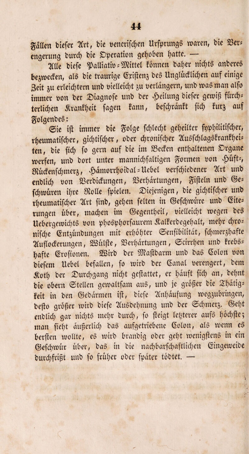 gdllen biefer ?Cvt f bie venerifchen UrfprungS waren, bic Ver¬ engerung burch bte ^)!peratton gehoben ^attc. — Mc biefe palliativ bittet Urnen halber nichts anbereo bcjwecfen, aB bte traurige (Erijtens beS Unglücken auf einige Seit §u erleichtern unb vielleicht ju verlängern, unb waS man alfo immer von ber diagnofe unb ber Teilung biefer gewiß fürch¬ terlichen Trautheit fagen fann, befchrdnft ftd) furj auf golgenbeS: ©ie ijt immer bie golge fehlest geheilter fp^h^itifcher, vheumatifcher, gichtifcher, ober chronifcher 2(u3fchlagSfranfhei- ten, bie ftd) fo gern auf bie im Vecfen enthaltenen Organe werfen, unb bort unter mannigfaltigen gormen von £üft-, Stücf enfd)mer§, ^dmorrhoibal-Uebel verfchiebener 2Crt unb enblich von Vertiefungen, Verhärtungen, gijieln unb ©e- fchwüren ihre Stolle fielen, diejenigen, bie gichtiger unb vheumatifcher 2lrt ftnb, gehen feiten in ©efchwürc unb (Eite¬ rungen über, machen im ©egentheil, vielleicht wegen beS UebcrgewtchB von pho6!phorfaurem Äalferbegehalt, mehr d)ro- nifche (Ent^ünbungen mit erhöhter ©enfibilitdt, fchmer^afte 2Cujlocferungcn, SGBüljte, Verhärtungen, ©einten unb frebS- bafte ©roftonen. V3irb ber Vtajibarm unb baS ©olon von btefem Hebel befallen, fo wirb ber ©anal verengert, bem Stotf) ber Durchgang nicht gejtattet, er häuft ftch <*n, behnt bie obern ©teilen gewaltfam auS, unb je größer bie Shdtig- feit in ben ©ebdrmen ift, biefe Anhäufung wegjubringen, be|to größer wirb biefe 2CuSbehnung unb ber ©chmerj. ©eht enblid) gar ntd>tö mehr burd), fo jteigt legerer aufs höchfte; man fteht äußerlich baS aufgetriebene ©olon, als wenn eS berjten wollte, eS wirb branbig ober geht wenigjtenS in ein ©efdjwür über, baS in bte nachbarfchaftlichen ©ingewetbe burchfrißt unb fo früher ober fpdtcr tobtet. — /