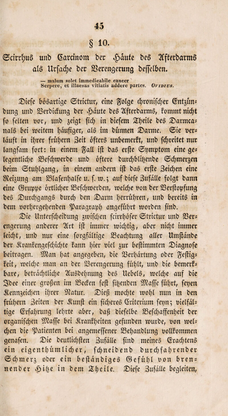 § io. ©cirrI;uS unb ßarcinom bet: ^>dute beS XfterbarmS als UtjacE)e ber Verengerung beffelben. — mal 11m solet immedicabile cancer Serpere, ct illaesas vitiatis addere partes. Ovivius. Diefe bösartige ©trictur, eine golge ebronifeber Cmtgün* bung unb Verbidung ber d^aute beS 2CfterbarmS, fommt nicht fo feiten oor, unb geigt ftcb in biefern Sl)ette beS Darmca- nalS bet weitem häufiger, als im bünnen Darme. ©te rer* lauft in ihrer frühem 3eit öfters unbemerft, unb febreitet nur langfam fort: in einem $all ijt baS erjte ©pmptom eine ge^ legentlicbe Vefcbwerbe unb öftere burebblihenbe ©cbmergen beim ©tublgang, in einem anbern ijt baS erfte Seichen eine Steigung am Vlafenbalfe u. f. w.; auf biefe 3ufdüe folgt bann eine ©ruppe örtlicher Vefcbwerben, welche oon ber Verftopfung beS Durchgangs burch ben Darm berühren, unb bereits in bem oorbergebenben Paragraph angeführt worben ftnb. Die tlnterfcheibung gwifchen feirrhbfer ©trictur unb Vers engerung anberer 2lrt ijt immer wichtig, aber nicht immer leicht, unb nur eine forgfdlttge Beachtung aller Umjtdnbe ber Äranfengefchichte fann tytx oiel gur bejtimmten Diagnofe beitragen. SDtan hat angegeben, bie Verhärtung ober geftig- feit, welche man an ber Verengerung fühlt, unb bie bemerk bare, beträchtliche 2CuSbebnung beS UebclS, welche auf bie Sbee einer großen im Veden fejt ft'hcnben SDtajfe führt, fepen $enngetcben ihrer Statur. Dieß mochte wohl nun in ben frühem Seiten ber dtunjt ein ftcbereS Kriterium fepn; vielfäl¬ tige (Erfahrung lehrte aber, baß biefelbe Vefcbaffenbeit ber orgatüfehen SDtaffe bei Äranfbeiten gefunben würbe, oon wel¬ chen bie Patienten bei angemeffener Vebanblung oollfommen genafen. Die beutlichften Sufdlle ftnb meines ©racbtenS ein eigentümlicher, fchneibenb burchfahrenber ©cbmerg ober ein bejtdnbigcS ©efübl oon bren- nenber *£>ibe in bem Steile. Diefe Sufälle begleiten,
