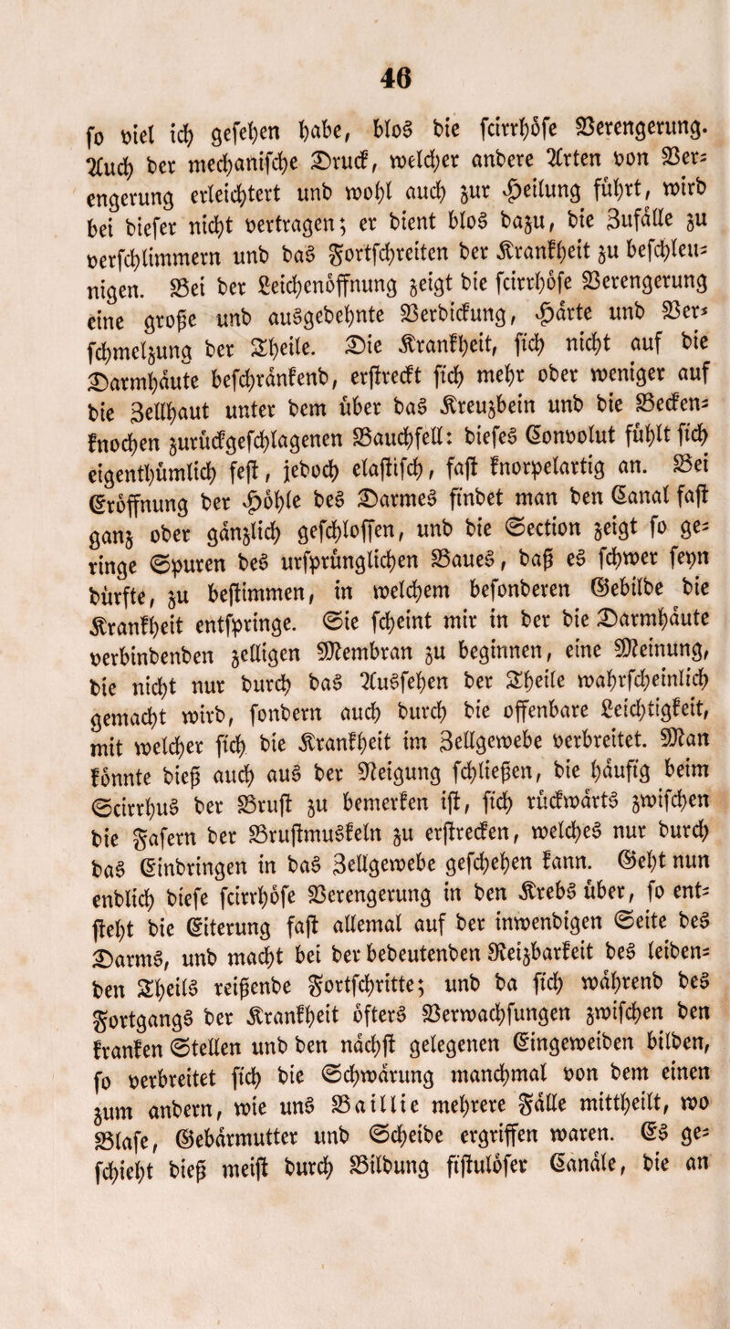 fo oiel ich gcfcfen habe, blo« tote fctrtf;ofe Verengerung. 3(ud) bet medjonifdje Srucf, roeldjer anbere Sitten oon Ver: engerung erleichtert unb wohl and) jur Teilung führt, wirb bei biefer nicht oertragen; er bient btoS baju, bie 3ufälle ju oerfchlimmern unb ba« gortfehreiten ber Äranfheit ju befehlen: nigen. Vei ber Seidjenöffnung jetgt bie feirrhofe Verengerung eine gtojje unb au«gebet)nte Vertiefung, #drte unb Ver* fchmeljung ber Sheile. Sie Äranfheit, fich nicht auf bie £>armhäute befcfjrdnfenb, erfireeft fich mehr ober weniger auf bie 3e«haut unter bem über ba« Äreujbein unb bie Vecfcn: fnochen jurüdgefchlagenen Vauchfell: biefeS ©onoolut fühlt ftd> eigentümlich feff, jeboch elaffifd», faft fnorpetartig an. Vei (Eröffnung ber -g>öl)lc be« ©arme» finbet man ben Ganal faft gan5 ober gänjlich gefchloffen, unb bie ©ection jeigt fo ge: ringe ©puren be« utfptünglichen Vaue«, baf e« fdjwer ferm bürfte, ju bejlimmen, in welchem befonberen (Milbe bie Äranfheit entfpringe. ©ie fd)eint mir in ber bie Sarmfäute oerbinbenben jelligen Vtembran ju beginnen, eine Meinung, bie nicht nur burch ba« SCu«fef)en bet SEficile wahrfcheinlkh gemacht wirb, fonbern auch burch bie offenbare Ceidffigfeit, mit welcher ftd> bie Äranfheit im Sellgcwebe verbreitet. Vtan tonnte bieff auch au« ber Steigung fchliefen, bie häufig beim ©citrhuS ber Vruff ju bemerfen iff, ft'dh rücfwärt« swtfchen bie gafern ber Vruffmuöfeln ju erffteefen, welche« nur burd> baS (Einbringen in ba« 3ellgewebe gefdjehen tann. ©eht nun enblich biefe feirrhofe Verengerung in ben Äteb« über, fo ent: jfel)t bie (Eiterung faff allemal auf ber inwenbigen ©eite be« Sarm«, unb macht bei ber bebeutenben Sietjbarteit bes leiben: ben Sheil« reifsenbe gortfehritte; unb ba fich wäbrenb be« gortgang« ber Äranfheit öfter« Verwachfungen jwifchen ben tränten ©teilen unb ben nächft gelegenen ©ngeweiben btlben, fo oerbreitet fich bie ©chwätung manchmal oon bem einen jum anbern, wie un« Vaillie mehrere gätle mittheilt, wo Vlafe, ©ebärmutter unb ©ererbe ergriffen waren. @« ge: flieht biep meiff burch Vilbung fiffulöfer ßanäle, bie an