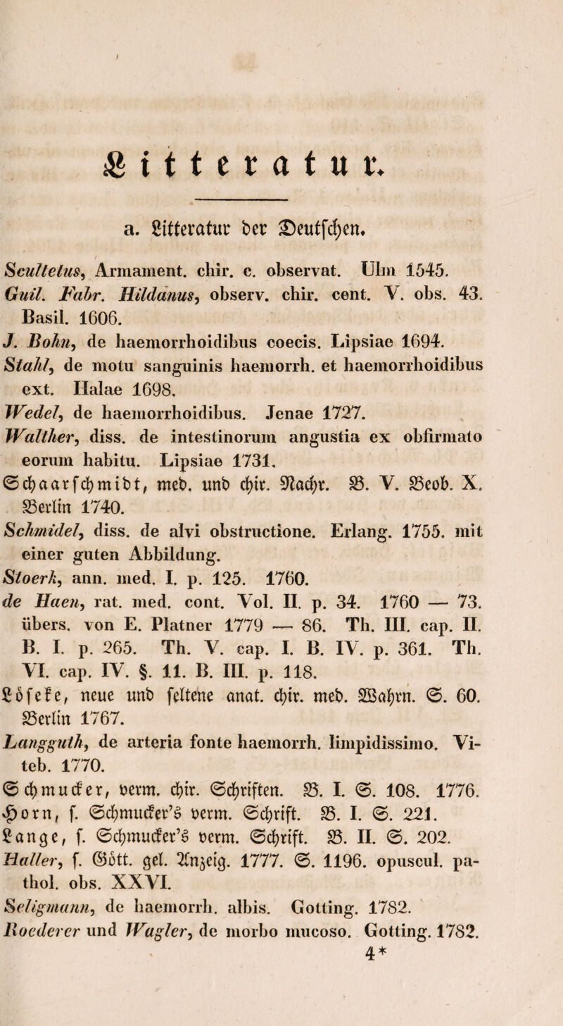 I &itteratur. a. Sitteratur ber Seutfcfyen, t SculteluSy Armament. chir. c. observat. Ulm 1545. Gnil. Fahr. Hildanus, observ. chir. cent. V. obs. 43. Basil. 1606. J. Bolm, de haemorrhoidibus coecis. Lipsiae 1694. Stahl, de motu sanguinis haemorrh. et haemorrhoidibus ext. Halae 1698. Wedel, de haemorrhoidibus. Jenae 1727. Walther, diss. de intestinorum angustia ex obfirmato eorum habitu. Lipsiae 1731. ©cf)aarfd;mibt, meb. unb d)h. üJladjv. £3. V. S3eob. X. Berlin 1740. Schmidefy diss. de alvi obstructione. Erlang. 1755. mit einer guten Abbildung. Stoerk, ann. med. I. p. 125. 1760. de Haen, rat. med. cont. Yol. II. p. 34. 1760 — 73. übers, von E. Platner 1779 ■— 86. Th. III. cap. II. B. I. p. 265. Th. Y. cap. I. B. IV. p. 361. Th. YI. cap. IY. §. 11. B. III. p. 118. Söfefe, neue unb feltene anat. d)tr. met». SOSafyvn. ©. 60. SSetlin 1767. Langguth, de arteria fonte haemorrh. limpidissimo. Vi- teb. 1770. © d)müder, uerm. d>tr. ©djriften. £3. I. ©. 108. 1776. $orn, f. ©ermüdet’3 mm. ©cfyrift. S5. I. ©. 221. 2ange, f. ©cfymucfer’S t>crm. ©c^rtft. £3. II. ©. 202. Haller, f. ©ött. gel. ^n^etg. 1777. ©. 1196. opuscul. pa- thol. obs. XXYI. Seligmann, de haemorrh. albis. Gotting. 1782. Roederer und Wagler, de morbo mucoso. Gotting. 1782. 4*