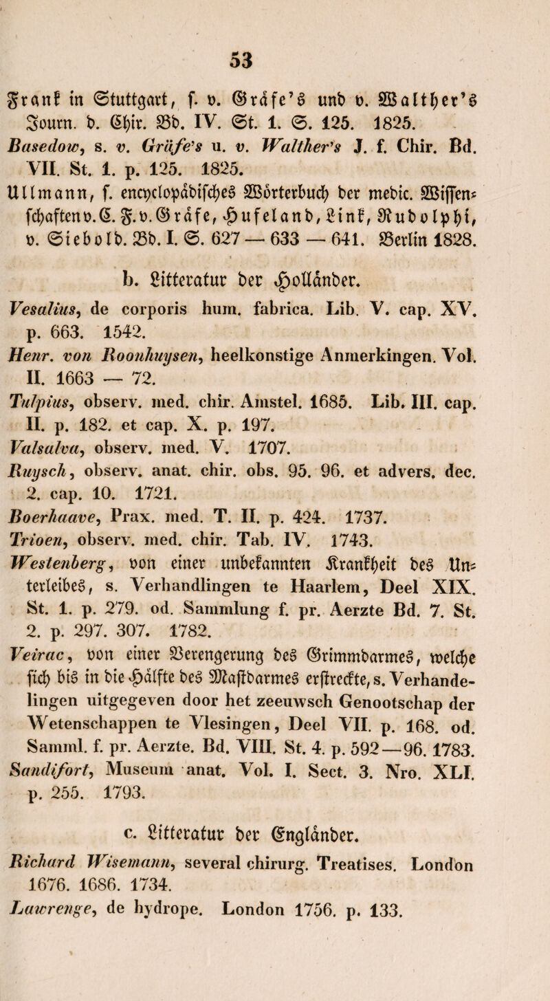 grant in (Stuttgart, f. *>. ©rdfe’S unb t>. Sßaltfjer’S Sourn. b. ßf)ir. S3b. IV. (St. 1. 0. 125. 1825. Basedow, s. u. Gräfe's u. v. Waltlier's J. f. Chir. Bd. VII. St. 1. p. 125. 1825. UUmann, f. encpciopdbifdfjeS 3B6rterbucfy bet mebic. SBiffen* fd)aftent>.(5. g.r.©rdfe, ^ufelanb, 2in£, 3?ubo Ipfyt, t>. 0iebolb. 23b. I. 0. 627 — 633 — 641. Berlin 1828. b. 2itteratur ber t£)ottdnber. Vesalius, de corporis hum. fabrica. Lib. V. cap. XV. p. 663. 1542. Henr. von Roonhuysen, heelkonstige Anmerkingen. Vol. II. 1663 — 72. Tillpius, observ. med. chir. Amstel. 1685. Lib. III. cap. II. p. 182. et cap. X. p. 197. Valsalva, observ. med. V. 1707. Ruysch, observ. anat. chir. obs. 95. 96. et advers. dec. 2. cap. 10. 1721. Boerhaave, Prax. med. T. II. p. 424. 1737. Trioen, observ. med. chir. Tab. IV. 1743. Westenberg, ron einer unbefannten dtranfbeit be§ Un^ tertetbeS, s. Verhandlingen te Haarlem, Deel XIX. St. 1. p. 279. od. Sammlung f. pr. Aerzte Bd. 7. St. 2. p. 297. 307. 1782. Veirac, t?on einer Verengerung be§ ©rimmbarmeS, welche ftd> bt§ in bie £dlfte be3 9ftaftbarme§ erftrecfte, s. Verhande¬ lingen uitgegeven door het zeeuwsch Genootschap der Wetenschappen te Vlesingen, Deel VII. p. 168. od. Samml. f. pr. Aerzte. Bd. VIII. St. 4. p. 592—96. 1783. Sandifort, Museum anat. Vol. I. Sect. 3. Nro. XLI. p. 255. 1793. c. £itteratur ber ©ngl&nber. Richard Wisemann, several chirurg. Treatises. London 1676. 1686. 1734. Lawrenge, de hydrope. London 1756. p. 133.