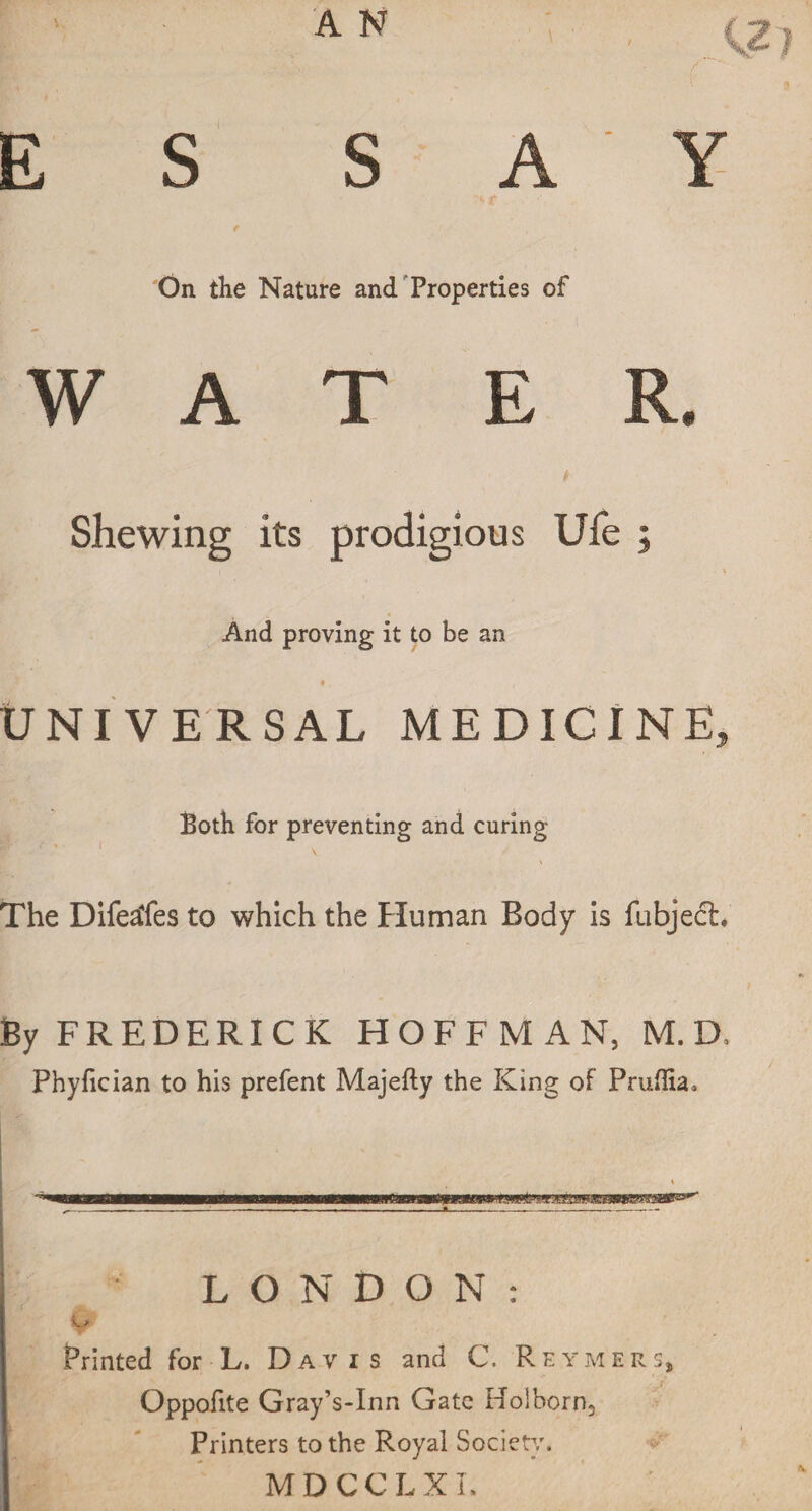 E S SAY t On the Nature and Properties of WAT E R. Shewing its prodigious Ufe ; And proving it to be an * , UNI VE RSAL MEDICINE, Both for preventing and curing The Difeafes to which the Human Body is fubjedh' By FREDERICK HOFFMAN, M. D. Phyfician to his prefent Majefty the King of Pruflia. LONDON: & Printed for L. Davis and C. Rhymers, Oppofite Gray’s-Inn Gate Holborn, Printers to the Royal Society. MDCCLXI.